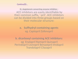 ContinuED...
III. Angiotensin converting enzyme inhibitor :
ACE inhibitors are easily identifiable by
their common suffix, '-pril'. ACE inhibitors
can be divided into three groups based on
their molecular structure:
a. Sulfhydryl-containing agents
eg .Captopril Zofenopril
b. dicarboxyl containing ACE inhibitors:
eg Enalapril Ramipril Quinapril
Perindopril Lisinopril Benazepril Imidapril
Trandolapril Cilazapril
 