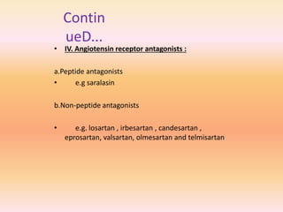 • IV. Angiotensin receptor antagonists :
a.Peptide antagonists
• e.g saralasin
b.Non-peptide antagonists
• e.g. losartan , irbesartan , candesartan ,
eprosartan, valsartan, olmesartan and telmisartan
Contin
ueD...
 