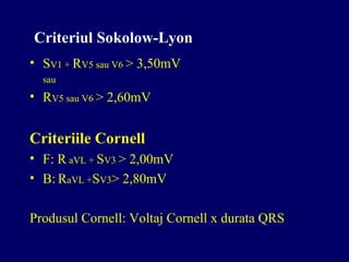 Criteriul Sokolow-Lyon
• SV1 + RV5 sau V6 > 3,50mV
sau
• RV5 sau V6 > 2,60mV
Criteriile Cornell
• F: R aVL + SV3 > 2,00mV
• B: RaVL +SV3> 2,80mV
Produsul Cornell: Voltaj Cornell x durata QRS
 
