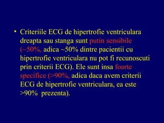 • Criteriile ECG de hipertrofie ventriculara
dreapta sau stanga sunt putin sensibile
(~50%, adica ~50% dintre pacientii cu
hipertrofie ventriculara nu pot fi recunoscuti
prin criterii ECG). Ele sunt insa foarte
specifice (>90%, adica daca avem criterii
ECG de hipertrofie ventriculara, ea este
>90% prezenta).
 
