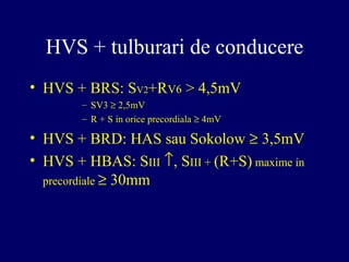 HVS + tulburari de conducere
• HVS + BRS: SV2+RV6 > 4,5mV
– SV3 ≥ 2,5mV
– R + S in orice precordiala ≥ 4mV
• HVS + BRD: HAS sau Sokolow ≥ 3,5mV
• HVS + HBAS: SIII ↑, SIII + (R+S) maxime in
precordiale ≥ 30mm
 