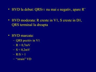 • HVD la debut: QRSV1 nu mai e negativ, apare R’
• HVD moderata: R creste in V1, S creste in D1,
QRS terminal la dreapta
• HVD marcata:
– QRS pozitiv in V1
– R > 0,7mV
– S < 0,2mV
– R/S > 1
– “strain” VD
 