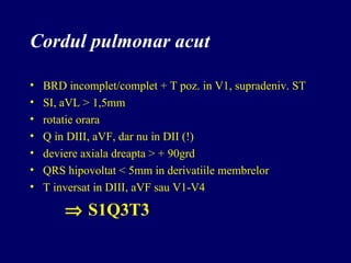 Cordul pulmonar acut
• BRD incomplet/complet + T poz. in V1, supradeniv. ST
• SI, aVL > 1,5mm
• rotatie orara
• Q in DIII, aVF, dar nu in DII (!)
• deviere axiala dreapta > + 90grd
• QRS hipovoltat < 5mm in derivatiile membrelor
• T inversat in DIII, aVF sau V1-V4
⇒ S1Q3T3
 