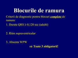 Blocurile de ramura
Criterii de diagnostic pentru blocuri complete de
ramura:
1. Durata QRS ≥ 0,120 sec (adulti)
2. Ritm supraventricular
3. Absenta WPW
⇒ Toate 3 obligatorii!
 