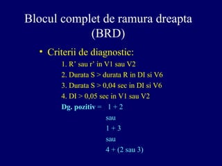 Blocul complet de ramura dreapta
(BRD)
• Criterii de diagnostic:
1. R’ sau r’ in V1 sau V2
2. Durata S > durata R in DI si V6
3. Durata S > 0,04 sec in DI si V6
4. DI > 0,05 sec in V1 sau V2
Dg. pozitiv = 1 + 2
sau
1 + 3
sau
4 + (2 sau 3)
 