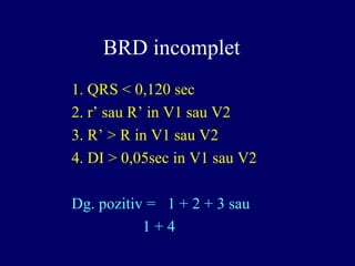 BRD incomplet
1. QRS < 0,120 sec
2. r’ sau R’ in V1 sau V2
3. R’ > R in V1 sau V2
4. DI > 0,05sec in V1 sau V2
Dg. pozitiv = 1 + 2 + 3 sau
1 + 4
 