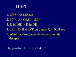 HBPI
1. QRS < 0,120 sec
2. 90° < Ax QRS < 180 °
3. R in DIII > R in DII
4. qR in DIII si aVF cu durata Q < 0,04 sec
5. Absenta altor cauze de deviere axiala
dreapta
Dg. pozitiv: 1 + 2 + 3 + 4 + 5
 