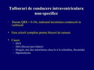 Tulburari de conducere intraventriculara
non-specifice
• Durata QRS > 0.10s, indicand incetinirea conducerii in
ventriculi
• Fara criterii complete pentru blocuri de ramura
• Cauze:
– HVS
– IMA (blocuri peri-infarct)
– Droguri, mai ales antiaritmice clasa Ia si Ic (chinidina, flecainida)
– Hiperkaliemia
 