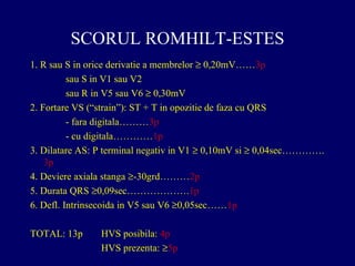 SCORUL ROMHILT-ESTES
1. R sau S in orice derivatie a membrelor ≥ 0,20mV……3p
sau S in V1 sau V2
sau R in V5 sau V6 ≥ 0,30mV
2. Fortare VS (“strain”): ST + T in opozitie de faza cu QRS
- fara digitala………3p
- cu digitala…………1p
3. Dilatare AS: P terminal negativ in V1 ≥ 0,10mV si ≥ 0,04sec………….
3p
4. Deviere axiala stanga ≥-30grd………2p
5. Durata QRS ≥0,09sec……………….1p
6. Defl. Intrinsecoida in V5 sau V6 ≥0,05sec……1p
TOTAL: 13p HVS posibila: 4p
HVS prezenta: ≥5p
 