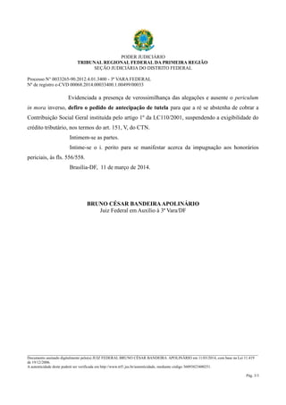 PODER JUDICIÁRIO 
TRIBUNAL REGIONAL FEDERAL DA PRIMEIRA REGIÃO 
SEÇÃO JUDICIÁRIA DO DISTRITO FEDERAL 
Processo N° 0033265-90.2012.4.01.3400 - 3ª VARA FEDERAL 
Nº de registro e-CVD 00068.2014.00033400.1.00499/00033 
Evidenciada a presença de verossimilhança das alegações e ausente o periculum 
in mora inverso, defiro o pedido de antecipação de tutela para que a ré se abstenha de cobrar a 
Contribuição Social Geral instituída pelo artigo 1º da LC110/2001, suspendendo a exigibilidade do 
crédito tributário, nos termos do art. 151, V, do CTN. 
Intimem-se as partes. 
Intime-se o i. perito para se manifestar acerca da impugnação aos honorários 
periciais, às fls. 556/558. 
Brasília-DF, 11 de março de 2014. 
BRUNO CÉSAR BANDEIRA APOLINÁRIO 
Juiz Federal em Auxílio à 3ª Vara/DF 
________________________________________________________________________________________________________________________ 
Documento assinado digitalmente pelo(a) JUIZ FEDERAL BRUNO CÉSAR BANDEIRA APOLINÁRIO em 11/03/2014, com base na Lei 11.419 
de 19/12/2006. 
A autenticidade deste poderá ser verificada em http://www.trf1.jus.br/autenticidade, mediante código 36093823400251. 
Pág. 3/3 
