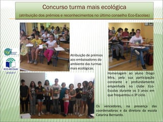 Concurso turma mais ecológica
(atribuição dos prémios e reconhecimentos no último conselho Eco-Escolas)
Atribuição de prémios
aos embaixadores do
ambiente das turmas
mais ecológicas.
Os vencedores, na presença das
coordenadoras e da diretora da escola
Catarina Bernardo.
2016/2017 Homenagem ao aluno Diogo
Mira, pela sua participação
constante e profundamente
empenhada no clube Eco-
Escolas durante os 3 anos em
que frequentou o 3º ciclo.
 
