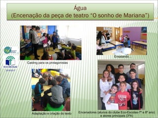 Água
(Encenação da peça de teatro “O sonho de Mariana”)
2016/2017
Casting para os protagonistas
Adaptação e criação do texto
Ensaiando…
Encenadores (alunos do clube Eco-Escolas-7º e 8º ano)
e atores principais (3ºA)
 