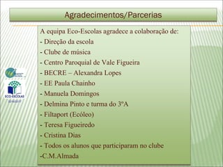 A equipa Eco-Escolas agradece a colaboração de:
- Direção da escola
- Clube de música
- Centro Paroquial de Vale Figueira
- BECRE – Alexandra Lopes
- EE Paula Chainho
- Manuela Domingos
- Delmina Pinto e turma do 3ºA
- Filtaport (Ecóleo)
- Teresa Figueiredo
- Cristina Dias
- Todos os alunos que participaram no clube
-C.M.Almada
Agradecimentos/Parcerias
2016/2017
 