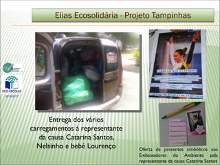 Entrega dos vários
carregamentos à representante
da causa Catarina Santos,
Nelsinho e bebé Lourenço
Elias Ecosolidária - Projeto Tampinhas
2016/2017
Oferta de presentes simbólicos aos
Embaixadores do Ambiente pela
representante da causa Catarina Santos
 