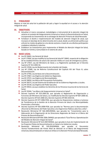 13
II.	FINALIDAD
Mejorar el nivel de salud de la población del país y lograr la equidad en el acceso a la atención
integral de salud.
III.	OBJETIVOS
-	 Actualizar el marco conceptual, metodológico e instrumental de la atención integral de
salud en el contexto del Aseguramiento Universal en Salud y la Descentralización en Salud,
incorporando los lineamientos de la estrategia de Atención Primaria de Salud Renovada.
-	 Fortalecer el diseño e implementación del modelo de atención integral de salud, que
incorpora el abordaje de los determinantes de la salud, desde una dimensión política que
articule los niveles de gobierno y los demás sectores a través de una efectiva participación
ciudadana individual y colectiva.
-	 Establecer los lineamientos para implementar el Modelo de Atención Integral de Salud,
basado en Familia y Comunidad en el sistema de salud.
IV.	 BASE LEGAL
-	 Ley Nº 26842, Ley General de Salud.
-	 Ley N° 27604, Ley que modifica la Ley General de Salud N° 26842, respecto de la obligación
de los establecimientos de salud a dar atención médica en casos de emergencia y partos.
-	 Ley Nº 27657, Ley del Ministerio de Salud, y su Reglamento aprobado por el Decreto
Supremo N° 013-2002-SA.
-	 Ley Nº 27658, Ley de Modernización de la Gestión del Estado.
-	 Ley Nº 27680, Ley de Reforma Constitucional del Capítulo XIV del Título IV, sobre
Descentralización.
-	 Ley Nº 27783, Ley de Bases de la Descentralización.
-	 Ley Nº 27867, Ley Orgánica de Gobiernos Regionales.
-	 Ley Nº 27972, Ley Orgánica de Municipalidades.
-	 Ley Nº 28056, Ley Marco del Presupuesto Participativo.
-	 Ley Nº 28273, Ley del Sistema de Acreditación de los Gobiernos Regionales y Locales.
-	 Ley Nº 29158, Ley Orgánica del Poder Ejecutivo.
-	 Ley Nº 29414, Ley que establece los Derechos de las Personas Usuarias de los Servicios de
Salud.
-	 Ley Nº 29344, “Ley Marco del Aseguramiento Universal en Salud”.
-	 Decreto Supremo Nº 023-2005-SA, que aprueba el Reglamento de Organización y
Funciones del Ministerio de Salud, y su modificatorias Decreto Supremo Nº 007-2006-SA,
Decreto Supremo Nº 023-2006-SA y Decreto Supremo Nº 003-2010-SA.
-	 Decreto Supremo Nº 077-2006-PCM, que aprueba las Disposiciones relativas al proceso
de Transferencia de la Gestión de la Atención Primaria de Salud a las Municipalidades
Provinciales y Distritales.
-	 Decreto Supremo Nº 056-2008-PCM, que aprueba las “Normas para la documentación
oficial de los Ministerios del Poder Ejecutivo y los Organismos Públicos adscritos a ellos”.
-	 Resolución Ministerial Nº 566-2005/MINSA, que aprueba los “Lineamientos para la
Adecuación de la Organización de las Direcciones Regionales de Salud en el Marco del
Proceso de Descentralización”.
-	 ResoluciónMinisterialNº696-2006-/MINSA,queapruebala“GuíaTécnica:Operativización
del Modelo de Atención Integral de Salud”.
-	 Resolución Ministerial Nº 614-2007/MINSA, que aprueba la Guía de Implementación de
los Proyectos Pilotos de Descentralización en Salud a los Gobiernos Locales.
-	 Resolución Ministerial Nº 520-2010/MINSA, que aprueba el Documento
Técnico:”Fortalecimiento del Primer Nivel de Atención en el Marco del Aseguramiento
Universal y Descentralización en Salud con énfasis en la Atención Primaria de Salud Renovada.
DOCUMENTO TÉCNICO: “MODELO DE ATENCIÓN INTEGRAL DE SALUD BASADO EN FAMILIA Y COMUNIDAD”
 