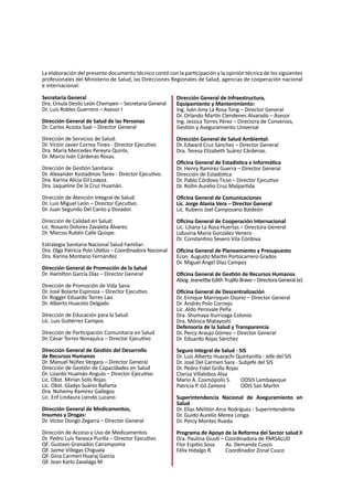 2
La elaboración del presente documento técnico contó con la participación y la opinión técnica de los siguientes
profesionales del Ministerio de Salud, las Direcciones Regionales de Salud, agencias de cooperación nacional
e internacional:
Secretaría General
Dra. Úrsula Desilú León Chempen – Secretaria General
Dr. Luis Robles Guerrero – Asesor I
Dirección General de Salud de las Personas
Dr. Carlos Acosta Saal – Director General
Dirección de Servicios de Salud:
Dr. Víctor Javier Correa Tineo - Director Ejecutivo					
Dra. María Mercedes Pereyra Quirós.
Dr. Marco Iván Cárdenas Rosas.
Dirección de Gestión Sanitaria:
Dr. Alexander Kostadinov Tarev - Director Ejecutivo.
Dra. Karina Alicia Gil Loayza.
Dra. Jaqueline De la Cruz Huamán.
Dirección de Atención Integral de Salud:
Dr. Luis Miguel León – Director Ejecutivo.
Dr. Juan Segundo Del Canto y Dorador.
Dirección de Calidad en Salud:
Lic. Rosario Dolores Zavaleta Álvarez.	
Dr. Marcos Rubén Calle Quispe.
Estrategia Sanitaria Nacional Salud Familiar:
Dra. Olga Patricia Polo Ubillús – Coordinadora Nacional
Dra. Karina Montano Fernández
Dirección General de Promoción de la Salud
Dr. Hamilton García Díaz – Director General
Dirección de Promoción de Vida Sana
Dr. José Bolarte Espinoza – Director Ejecutivo
Dr. Rogger Eduardo Torres Lao.
Dr. Alberto Huacoto Delgado
Dirección de Educación para la Salud
Lic. Luis Gutiérrez Campos
Dirección de Participación Comunitaria en Salud
Dr. César Torres Nonajulca – Director Ejecutivo
Dirección General de Gestión del Desarrollo
de Recursos Humanos
Dr. Manuel Núñez Vergara – Director General
Dirección de Gestión de Capacidades en Salud
Dr. Lizardo Huamán Angulo – Director Ejecutivo
Lic. Obst. Mirian Solís Rojas.
Lic. Obst. Gladys Suárez Ballarta
Dra. Nohemy Ramírez Gallegos
Lic. Enf Lindaura Liendo Lucano
Dirección General de Medicamentos,
Insumos y Drogas:
Dr. Víctor Dongo Zegarra – Director General
Dirección de Acceso y Uso de Medicamentos
Dr. Pedro Luís Yarasca Purilla – Director Ejecutivo
QF. Gustavo Granados Cairampoma
QF. Jaime Villegas Chiguala
QF. Gina Carmen Huaraj García
QF. Jean Karlo Zavalaga M
Dirección General de Infraestructura,
Equipamiento y Mantenimiento:
Ing. Iván Jimy La Rosa Tong – Director General
Dr. Orlando Martín Clendenes Alvarado – Asesor
Ing. Jessica Torres Pérez – Directora de Convenios,
Gestión y Aseguramiento Universal
Dirección General de Salud Ambiental:
Dr. Edward Cruz Sánchez – Director General
Dra. Teresa Elizabeth Suárez Cárdenas.
Oficina General de Estadística e Informática
Dr. Henry Ramírez Guerra – Director General
Dirección de Estadística
Dr. Pablo Córdova Ticse – Director Ejecutivo
Dr. Rollin Aurelio Cruz Malpartida
Oficina General de Comunicaciones
Lic. Jorge Alania Vera – Director General
Lic. Rubens Joel Camposano Baldeón
Oficina General de Cooperación Internacional
Lic. Liliana La Rosa Huertas – Directora General
Liduvina María González Venero
Dr. Constantino Severo Vila Córdova
Oficina General de Planeamiento y Presupuesto
Econ. Augusto Martín Portocarrero Grados
Dr. Miguel Ángel Díaz Campos
Oficina General de Gestión de Recursos Humanos
Abog.JeanettteEdithTrujilloBravo–DirectoraGeneral(e)
Oficina General de Descentralización
Dr. Enrique Marroquín Osorio – Director General
Dr. Andrés Polo Cornejo
Lic. Aldo Persivale Peña
Dra. Shumaya Iturrizaga Colonio
Dra. Mónica Matayoshi
Defensoría de la Salud y Transparencia
Dr. Percy Araujo Gómez – Director General
Dr. Eduardo Rojas Sánchez
					
Seguro Integral de Salud - SIS
Dr. Luis Alberto Huarachi Quintanilla - Jefe del SIS
Dr. José Del Carmen Sara - Subjefe del SIS
Dr. Pedro Fidel Grillo Rojas
Clarisa Villalobos Alva
Mario A. Cosmópolis S.	 ODSIS Lambayeque
Patricia P. Gil Zamora	 ODIS San Martín
Superintendencia Nacional de Aseguramiento en
Salud
Dr. Elías Melitón Arce Rodríguez - Superintendente
Dr. Guido Aurelio Merea Longa.
Dr. Percy Montes Rueda
Programa de Apoyo de la Reforma del Sector salud II
Dra. Paulina Giusti – Coordinadora de PARSALUD
Flor Espitio Sosa	 As. Demanda Cusco
Félix Hidalgo R.	 Coordinador Zonal Cusco
 