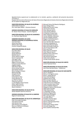 3
Agradecimiento especial por la colaboración en la revisión, aportes y validación del presente documento
normativo a:
Equipos técnicos de las Direcciones de Salud, Direcciones Regionales de Salud y Gerencias Regionales de Salud
de los Gobiernos Regionales de:
DIRECCIÓN REGIONAL DE SALUD DE APURÍMAC
DIRECCIÓN DE SALUD II
Dra. Janet Apac Robles – Directora General
GERENCIA REGIONAL DE SALUD DE AREQUIPA
Dr. Héctor Flores Hinojosa - Gerente Regional
DIRECCIÓN REGIONAL DE SALUD DE CAJAMARCA
Lic. Elsy Rocío Vigo Monzón
GOBIERNO REGIONAL DE CUSCO
GERENCIA REGIONAL DE DESARROLLO SOCIAL
José Solís Mora
Jessica Jara García
Williams Riva Vega
Carmen Chuquimia Muñiz
DIRECCIÓN REGIONAL DE SALUD
Elsa Valer Weiss					
Selena López V.
Danilo Palomino.				
Rodolfo Daza H.
Tomas Velasco Cabala.				
Karim Truyenque M.
Julio Béjar Cuba.				
Darío Navarro M.
Miguel Ucumani Asun.				
Francisca Cueva Mamani.
Angélica Zapata.				
Hilda Rosen Mena.
Arturo Janqul Guzmán.				
Sonia Rozas Huacho.	
Mery Pantigoso Choque.			
Marina Quiroga.
Georgina Acurio.				
Lida Cuaresma.
Carlos Ramos Vera.				
Carlos Mesones N.
Luz Marina Taype B.				
Palomino Guerra B.
Luz De Magaly Colque Quispe.			
Esther Aybar Zamora
Enrique Herrera Luna.				
Marco Ordoñez L.
DIRECCIÓN REGIONAL DE SALUD DE ICA
Adrián Rodolfo Palomino Herencia
GERENCIA REGIONAL DE SALUD DE LA LIBERTAD
Regina B. Sánchez Sato
DIRECCIÓN REGIONAL DE SALUD DE LAMBAYEQUE
Elder Hernández Donados			
José Ventura Zorrilla
Julio Romero Vera 				
Zoila Verónica Fanzo Ñiquén
Rosa Luz Villafranca Velásquez			
Gladys Lira Carpio
Manuela Teresa Del Maestro Rodríguez.		
Dorys Villegas Mera
Milton Roy Carrasco Llatos				
Julia Cisneros Acosta.
Víctor Manuel León R.					
Juana Seclén Calderón.
Iris Maritza Piscoya Casas				
Edwin Velásquez Purisaca
Carmen Bellodas Villanueva 				
José Arrunátegui Jiménez.
Magaly Cristina Mendoza C. 				
Marina Juárez Quiroz
Karen Del Pilar Mora Miranda				
Herminia Chapilliqueri G.
Joana Paola Riveros Dávila				
María Hernández Gutiérrez.
Julio Enrique Patazca Ulfe				
Doris Lazo Gallo
Nidia Ledesma Sandoval				
Víctor Manuel León R.
Marlene Flores Tipismana				
Rocío Gamonal Cruz
Ada Chicoma Sotomayor				
Ivette Cotrina Reaño
Lourdes Cecilia Seclén Quiroz
DIRECCIÓN REGIONAL DE SALUD DE LORETO
Leonor Espinoza Flores
DIRECCIÓN REGIONAL DE SALUD DE PIURA
Julio César Barreda Dioses – Subdirector
DIRECCIÓN REGIONAL DE SALUD DE SAN MARTÍN
José. R. Paredes C.					
María A. Del Águila Lozano
Rosa E. Joseph Barrera					
Oscar Celiz Rodríguez
Jackeline Garcia Tang					
María Carrasco Quispe
Rocío Del Pilar Villacorta R.				
Emilio Portocarrero Meléndez.
Yusbit Consuelo Castro Peña				
Socorro Saldaña Cárdenas.
Margarita Cadenas Alburqueque			
Hilda Cohen Grandes
Félida Rabanal Díaz					
Liz Apastegui Huanca
Giovanna Angulo Peña					
Quiminston Del Águila
Max Lizárraga Flores					
Lucy Tello Garcia
Geraldine Sánchez Rojas				
Luis Enrique Garcia P.
Patricia Lizett Quevedo Pérez				
María A. Vela P.
Paola Evelyn Salazar Astete				
Fernando Vargas Ruiz
Elvira Josefina Calampa Mas				
 