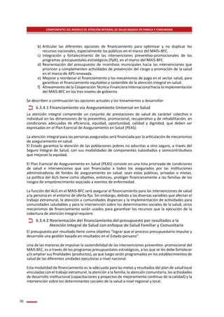 70
COMPONENTES DEL MODELO DE ATENCIÓN INTEGRAL DE SALUD BASADO EN FAMILIA Y COMUNIDAD
b)	Articular las diferentes opciones de financiamiento para optimizar y no duplicar los
recursos nacionales, especialmente los públicos en el marco del MAIS–BFC.
c)	 Integración y fortalecimiento de las intervenciones preventivo-promocionales de los
programas presupuestales estratégicos (PpR), en el marco del MAIS-BFC.
d)	Reorientación del presupuesto de incentivos municipales hacia las intervenciones que
prioricen y complementen actividades de prevención del riesgo y promoción de la salud
en el marco de APS renovada.
e)	 Mejorar y reordenar el financiamiento y los mecanismos de pago en el sector salud, para
garantizar el financiamiento equitativo y sostenible de la atención integral en salud.
f)	 Alineamiento de la Cooperación Técnica-Financiera Internacional hacia la implementación
del MAIS-BFC en los tres niveles de gobierno.
Se describen a continuación las opciones actuales y los lineamientos a desarrollar:
La atención integral comprende un conjunto de prestaciones de salud de carácter colectivo e
individual en las dimensiones de lo preventivo, promocional, recuperativo y de rehabilitación, en
condiciones adecuadas de eficiencia, equidad, oportunidad, calidad y dignidad, que deben ser
expresadas en el Plan Esencial de Aseguramiento en Salud (PEAS).
La atención integral para las personas aseguradas será financiada por la articulación de mecanismos
de aseguramiento en salud.
El Estado garantiza la atención de las poblaciones pobres no adscritas a otro seguro, a través del
Seguro Integral de Salud, con sus modalidades de componentes subsidiados y semicontributivos
que mejoran la equidad.
El Plan Esencial de Aseguramiento en Salud (PEAS) consiste en una lista priorizada de condiciones
de salud e intervenciones que son financiadas a todos los asegurados por las instituciones
administradoras de fondos de aseguramiento en salud, sean estas públicas, privadas o mixtas.
La política del AUS tiene como objetivo, entonces, proteger financieramente a las familias de los
riesgos de empobrecimiento asociado a eventos de enfermedad.
La función del AUS en el MAIS-BFC será asegurar el financiamiento para las intervenciones de salud
a la persona en el entorno de oferta fija. Sin embargo, debido a las diversas variables que afectan el
trabajo extramural, la atención a comunidades dispersas y la implementación de actividades para
comunidades saludables y para la intervención sobre los determinantes sociales de la salud, otros
mecanismos de financiamiento serán usados para garantizar los recursos que la ejecución de la
cobertura de atención integral requiere.
El presupuesto por resultado tiene como objetivo “lograr que el proceso presupuestario impulse y
desarrolle una gestión basada en resultados en el Estado peruano”.
Una de las maneras de impulsar la sostenibilidad de las intervenciones preventivo- promocional del
MAIS BFC, es a través de los programas presupuestales estratégicos, a los que se les debe fortalecer
y/o ampliar sus finalidades (productos), ya que luego serán programados en los establecimientos de
salud de las diferentes unidades ejecutoras a nivel nacional.
Esta modalidad de financiamiento es la adecuada para las metas y resultados del plan de salud local
vinculadas con el trabajo extramural, la atención a la familia, la atención comunitaria, las actividades
de desarrollo institucional (capacitaciones y proyectos de mejoramiento continuo de la calidad) y la
intervención sobre los determinantes sociales de la salud a nivel regional y local.
6.3.4.1 Financiamiento vía Aseguramiento Universal en Salud
6.3.4.2 Reorientación del financiamiento del presupuesto por resultados a la 		
	 Atención Integral de Salud con enfoque de Salud Familiar y Comunitaria
 