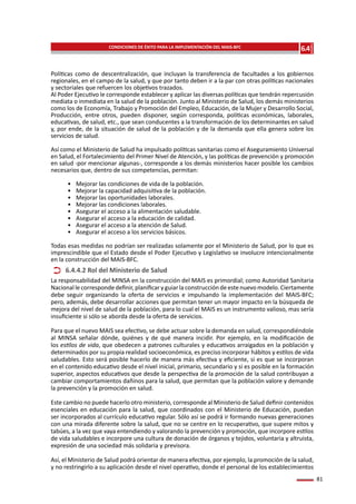 81
Políticas como de descentralización, que incluyan la transferencia de facultades a los gobiernos
regionales, en el campo de la salud, y que por tanto deben ir a la par con otras políticas nacionales
y sectoriales que refuercen los objetivos trazados.
Al Poder Ejecutivo le corresponde establecer y aplicar las diversas políticas que tendrán repercusión
mediata o inmediata en la salud de la población. Junto al Ministerio de Salud, los demás ministerios
como los de Economía, Trabajo y Promoción del Empleo, Educación, de la Mujer y Desarrollo Social,
Producción, entre otros, pueden disponer, según corresponda, políticas económicas, laborales,
educativas, de salud, etc., que sean conducentes a la transformación de los determinantes en salud
y, por ende, de la situación de salud de la población y de la demanda que ella genera sobre los
servicios de salud.
Así como el Ministerio de Salud ha impulsado políticas sanitarias como el Aseguramiento Universal
en Salud, el Fortalecimiento del Primer Nivel de Atención, y las políticas de prevención y promoción
en salud -por mencionar algunas-, corresponde a los demás ministerios hacer posible los cambios
necesarios que, dentro de sus competencias, permitan:
•	 Mejorar las condiciones de vida de la población.
•	 Mejorar la capacidad adquisitiva de la población.
•	 Mejorar las oportunidades laborales.
•	 Mejorar las condiciones laborales.
•	 Asegurar el acceso a la alimentación saludable.
•	 Asegurar el acceso a la educación de calidad.
•	 Asegurar el acceso a la atención de Salud.
•	 Asegurar el acceso a los servicios básicos.
Todas esas medidas no podrían ser realizadas solamente por el Ministerio de Salud, por lo que es
imprescindible que el Estado desde el Poder Ejecutivo y Legislativo se involucre intencionalmente
en la construcción del MAIS-BFC.
La responsabilidad del MINSA en la construcción del MAIS es primordial; como Autoridad Sanitaria
Nacional lecorresponde definir,planificaryguiar la construcción deestenuevo modelo. Ciertamente
debe seguir organizando la oferta de servicios e impulsando la implementación del MAIS-BFC;
pero, además, debe desarrollar acciones que permitan tener un mayor impacto en la búsqueda de
mejora del nivel de salud de la población, para lo cual el MAIS es un instrumento valioso, mas sería
insuficiente si sólo se aborda desde la oferta de servicios.
Para que el nuevo MAIS sea efectivo, se debe actuar sobre la demanda en salud, correspondiéndole
al MINSA señalar dónde, quiénes y de qué manera incidir. Por ejemplo, en la modificación de
los estilos de vida, que obedecen a patrones culturales y educativos arraigados en la población y
determinados por su propia realidad socioeconómica, es preciso incorporar hábitos y estilos de vida
saludables. Esto será posible hacerlo de manera más efectiva y eficiente, si es que se incorporan
en el contenido educativo desde el nivel inicial, primario, secundario y si es posible en la formación
superior, aspectos educativos que desde la perspectiva de la promoción de la salud contribuyan a
cambiar comportamientos dañinos para la salud, que permitan que la población valore y demande
la prevención y la promoción en salud.
Este cambio no puede hacerlo otro ministerio, corresponde al Ministerio de Salud definir contenidos
esenciales en educación para la salud, que coordinados con el Ministerio de Educación, puedan
ser incorporados al currículo educativo regular. Sólo así se podrá ir formando nuevas generaciones
con una mirada diferente sobre la salud, que no se centre en lo recuperativo, que supere mitos y
tabúes, a la vez que vaya entendiendo y valorando la prevención y promoción, que incorpore estilos
de vida saludables e incorpore una cultura de donación de órganos y tejidos, voluntaria y altruista,
expresión de una sociedad más solidaria y previsora.
Así, el Ministerio de Salud podrá orientar de manera efectiva, por ejemplo, la promoción de la salud,
y no restringirlo a su aplicación desde el nivel operativo, donde el personal de los establecimientos
6.4.4.2 Rol del Ministerio de Salud
6.4
Capítulo
CONDICIONES DE ÉXITO PARA LA IMPLEMENTACIÓN DEL MAIS-BFC
 