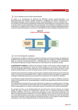 83
Se refiere a la convergencia de esfuerzos de diferentes sectores gubernamentales y no
gubernamentales para producir políticas integrales e integradas que ofrezcan respuestas a las
necesidades generales. Incluye compartir recursos, responsabilidades y acciones. (ver figura 18).
Se considera una intervención coordinada de instituciones representativas a la compuesta por más de
un sector social en acciones destinadas, total o parcialmente, a los problemas vinculados con la salud,
el bienestar y la calidad de vida. A través de esta estrategia se busca impactar significativamente en
el proceso salud-enfermedad; se vinculan con el abordaje de la salud a la gestión social del territorio.
Figura 18
El efecto de la intersectorialidad
La participación ciudadana, individual y colectiva constituye uno de los principios orientadores de
la política social de salud, así como también la equidad, derechos ciudadanos, calidad y solidaridad.
Dado los procesos de descentralización y profundización de la democracia, la participación
comunitaria ha adquirido una gran importancia en la formulación de las políticas sociales.
La participación ciudadana se refiere a los procesos sociales a través de los cuales los grupos, las
organizaciones, las instituciones y todos los sectores sociales en sus distintos niveles, dentro de
una zona geográfica determinada, intervienen en la identificación de los temas de salud u otros
problemas relacionados, con el fin de diseñar, probar y poner en práctica alternativas de solución.
Elobjetivodelaparticipaciónciudadanaapuntaalograrelestablecimientodeformasparalarealización
social, y se basa en la necesidad de incluir a todos los actores sociales vinculados con espacios de
convergencia habilitados para procesos que permitan el desarrollo y la resolución de conflictos.
La participación exige el desarrollo de instancias o espacios en los cuales se delibere, concerte y
evalúe el cumplimiento de las responsabilidades y compromisos adquiridos por parte de los actores
involucrados.
Se ha identificado la presencia de una serie de factores de riesgo que se pueden evitar o controlar,
para prevenir o para atender la enfermedad. Sólo en la medida en que la comunidad asuma un papel
activo y responsable en su cuidado, será posible mejorar las condiciones de salud de la población.
Por ejemplo, tenemos en los establecimientos de salud del primer nivel de atención, los comités
locales de salud o instancia de coordinación comunal, con su respectiva personería jurídica
(SIVICOS, CODECOS, entre otros), instancia de participación social y comunitaria destinada a los
líderes vecinales del sector beneficiario. Uno de los objetivos es el de acercar los servicios de salud
a la comunidad beneficiaria, para que los usuarios participen del proceso de toma de decisiones
sobre temas relevantes como la mejora de la calidad de atención, a fin de lograr la conformidad de
la población y una mejor calidad de vida de los usuarios de este sistema.
6.4.5.1 Refuerzo de la acción intersectorial
6.4.5.2 Participación ciudadana
INTERSECTORIALIDAD
ARTICULACIÓN
INTEGRACIÓN
COMPARTIR
SINERGIA EN
RESPUESTA A
NECESIDADES
OBJETIVO
COMÚN
PLAN COMÚN
POLÍTICAS
INTEGRALES
6.4
Capítulo
CONDICIONES DE ÉXITO PARA LA IMPLEMENTACIÓN DEL MAIS-BFC
 