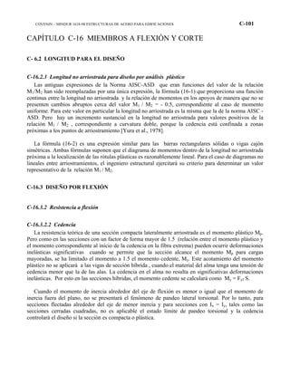 COVENIN – MINDUR 1618-98 ESTRUCTURAS DE ACERO PARA EDIFICACIONES C-101
CAPÍTULO C-16 MIEMBROS A FLEXIÓN Y CORTE
C- 6.2 LONGITUD PARA EL DISEÑO
C-16.2.3 Longitud no arriostrada para diseño por análisis plástico
Las antiguas expresiones de la Norma AISC-ASD que eran funciones del valor de la relación
M1/M2 han sido reemplazadas por una única expresión, la fórmula (16-1) que proporciona una función
continua entre la longitud no arriostrada y la relación de momentos en los apoyos de manera que no se
presenten cambios abruptos cerca del valor M1 / M2 = - 0.5, correspondiente al caso de momento
uniforme. Para este valor en particular la longitud no arriostrada es la misma que la de la norma AISC -
ASD. Pero hay un incremento sustancial en la longitud no arriostrada para valores positivos de la
relación M1 / M2 , correspondiente a curvatura doble, porque la cedencia está confinada a zonas
próximas a los puntos de arriostramiento [Yura et al., 1978].
La fórmula (16-2) es una expresión similar para las barras rectangulares sólidas o vigas cajón
simétricas. Ambas fórmulas suponen que el diagrama de momentos dentro de la longitud no arriostrada
próxima a la localización de las rótulas plásticas es razonablemente lineal. Para el caso de diagramas no
lineales entre arriostramientos, el ingeniero estructural ejercitará su criterio para determinar un valor
representativo de la relación M1 / M2.
C-16.3 DISEÑO POR FLEXIÓN
C-16.3.2 Resistencia a flexión
C-16.3.2.2 Cedencia
La resistencia teórica de una sección compacta lateralmente arriostrada es el momento plástico Mp.
Pero como en las secciones con un factor de forma mayor de 1.5 (relación entre el momento plástico y
el momento correspondiente al inicio de la cedencia en la fibra extrema) pueden ocurrir deformaciones
inelásticas significativas cuando se permite que la sección alcance el momento Mp para cargas
mayoradas, se ha limitado el momento a 1.5 el momento cedente, My. Este acotamiento del momento
plástico no se aplicará a las vigas de sección híbrida , cuando el material del alma tenga una tensión de
cedencia menor que la de las alas. La cedencia en el alma no resulta en significativas deformaciones
inelásticas. Por esto en las secciones híbridas, el momento cedente se calculará como My = Fyf S.
Cuando el momento de inercia alrededor del eje de flexión es menor o igual que el momento de
inercia fuera del plano, no se presentará el fenómeno de pandeo lateral torsional. Por lo tanto, para
secciones flectadas alrededor del eje de menor inercia y para secciones con Ix = Iy, tales como las
secciones cerradas cuadradas, no es aplicable el estado límite de pandeo torsional y la cedencia
controlará el diseño si la sección es compacta o plástica.
 