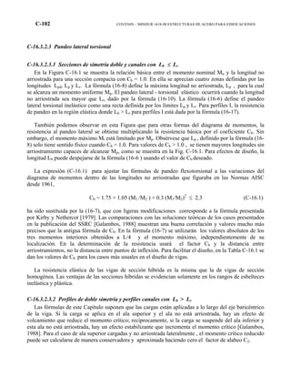 C-102 COVENIN – MINDUR 1618-98 ESTRUCTURAS DE ACERO PARA EDIFICACIONES
C-16.3.2.3 Pandeo lateral torsional
C-16.3.2.3.1 Secciones de simetría doble y canales con Lb ≤ Lr
En la Figura C-16.1 se muestra la relación básica entre el momento nominal Mn y la longitud no
arriostrada para una sección compacta con Cb = 1.0. En ella se aprecian cuatro zonas definidas por las
longitudes Lpd, Lp y Lr. La fórmula (16-8) define la máxima longitud no arriostrada, Lp , para la cual
se alcanza un momento uniforme Mp. El pandeo lateral - torsional elástico ocurrirá cuando la longitud
no arriostrada sea mayor que Lr, dado por la fórmula (16-10). La fórmula (16-6) define el pandeo
lateral torsional inelástico como una recta definida por los límites Lp y Lr. Para perfiles I, la resistencia
de pandeo en la región elástica donde Lb > Lr para perfiles I está dada por la fórmula (16-17).
También podemos observar en esta Figura que para otras formas del diagrama de momentos, la
resistencia al pandeo lateral se obtiene multiplicando la resistencia básica por el coeficiente Cb. Sin
embargo, el momento máximo Mt está limitado por Mp. Obsérvese que Lp , definido por la fórmula (16-
8) solo tiene sentido físico cuando Cb = 1.0. Para valores de Cb > 1.0 , se tienen mayores longitudes sin
arriostramiento capaces de alcanzar Mp, como se muestra en la Fig. C-16.1. Para efectos de diseño, la
longitud Lb puede despejarse de la fórmula (16-6 ) usando el valor de Cb deseado.
La expresión (C-16.1) para ajustar las fórmulas de pandeo flexotorsional a las variaciones del
diagrama de momentos dentro de las longitudes no arriostradas que figuraba en las Normas AISC
desde 1961,
Cb = 1.75 + 1.05 (M1 /M2 ) + 0.3 (M1/M2)2
≤ 2.3 (C-16.1)
ha sido sustituida por la (16-7), que con ligeras modificaciones corresponde a la fórmula presentada
por Kirby y Nethercot [1979]. Las comparaciones con las soluciones teóricas de los casos presentados
en la publicación del SSRC [Galambos, 1988] muestran una buena correlación y valores mucho más
precisos que la antigua fórmula de Cb. En la fórmula (16-7) se utilizarán los valores absolutos de los
tres momentos interiores obtenidos a L/4 y el momento máximo, independientemente de su
localización. En la determinación de la resistencia usará el factor Cb y la distancia entre
arriostramientos, no la distancia entre puntos de inflexión. Para facilitar el diseño, en la Tabla C-16.1 se
dan los valores de Cb para los casos más usuales en el diseño de vigas.
La resistencia elástica de las vigas de sección híbrida es la misma que la de vigas de sección
homogénea. Las ventajas de las secciones híbridas se evidencian solamente en los rangos de esbelteces
inelástica y plástica.
C-16.3.2.3.2 Perfiles de doble simetría y perfiles canales con Lb > Lr
Las fórmulas de este Capítulo suponen que las cargas están aplicadas a lo largo del eje baricéntrico
de la viga. Si la carga se aplica en el ala superior y el ala no está arriostrada, hay un efecto de
volcamiento que reduce el momento crítico; recíprocamente, si la carga se suspende del ala inferior y
esta ala no está arriostrada, hay un efecto estabilizante que incrementa el momento crítico [Galambos,
1988]. Para el caso de ala superior cargadas y no arriostrada lateralmente , el momento crítico reducido
puede ser calcularse de manera conservadora y aproximada haciendo cero el factor de alabeo C2.
 