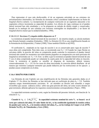 COVENIN – MINDUR 1618-98 ESTRUCTURAS DE ACERO PARA EDIFICACIONES C-103
Para representar el caso más desfavorable, el de un segmento articulado en sus extremos sin
arriostramientos intermedios, las fórmulas de momento crítico consideran implícitamente un factor de
longitud efectiva unitario. La incorporación de cualquier restricción en un segmento adyacente a los
segmentos críticos incrementa su capacidad de pandeo. Los efectos de vigas continuas en el pandeo
lateral torsional han sido estudiados, y se ha propuesto un método de diseño simple y conservador,
basado en la analogía de una columna con extremos restringidos no desplazables y un factor de
longitud efectiva menor que la unidad [Galambos, 1988].
C-16.3.2.3.3 Secciones T y ángulos dobles dispuestos en T
La resistencia al pandeo lateral torsional de las secciones T, de simetría simple, se calcula mediante
una fórmula bastante compleja [Galambos, 1988]. La fórmula (16.19) es una simplificación basada en
la formulación de Kitipornchai y Trahair [1980]. Véase también Ellefritt et al[1992].
El coeficiente Cb empleado en las vigas de sección I, no es conservador para vigas de sección T
cuya alma esté comprimida. Para tales caso, se recomienda usar Cb= 1.0 Cuando las vigas flectan en
curvatura doble, la porción del alma en compresión puede controlar la resistencia al pandeo lateral
torsional aún cuando los momentos sea relativamente pequeños en comparación con otras porciones de
longitud no arriostrada con Cb =1.0. Esto se debe a que la resistencia al pandeo lateral torsional de una
T con el alma comprimida puede ser solamente la cuarta parte de la capacidad del alma en tracción.
Como la resistencia al pandeo es sensible al diagrama de momentos, deberá tomarse
conservadoramente Cb = 1.0. En los casos de alma traccionada, la conexión deberá detallarse de tal
manera que minimice cualquier momento que pueda inducirse por las restricciones en los apoyos y
puedan causar compresión en el alma.
C-16.4 DISEÑO POR CORTE
Las fórmulas de este Capítulo son una simplificación de las fórmulas más generales dadas en el
Capítulo 17. En efecto las fórmulas se han derivado para un coeficiente de placa kp = 5.0. También
suponen cargas monotónicamente crecientes. Si un miembro en flexión está sometido a cargas
reversibles que causan cedencia cíclica sobre una gran porción del alma, tal como ocurre durante un
gran terremoto, deberán aplicarse los requisitos sismorresistentes correspondientes [ Popov, 1980].
La capacidad resistente nominal a corte, según las fórmulas del presente Artículo, son función de la
relación h / tw:
Cuando h / tw ≤ ywF/E40.2 la capacidad resistente nominal de corte Vt se basará en el
corte por cedencia del alma. El valor límite de h/tw se ha establecido igualando la tensión crítica
de pandeo por corte, Fcr, a la tensión cedente del alma, Fyw, en los trabajo de Cooper et al. [1978,
fórmula No.35] y de Timoshenko y Gere [1961].
 