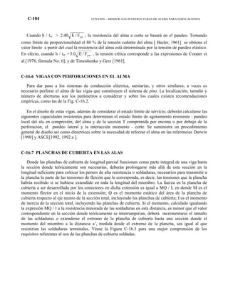 C-104 COVENIN – MINDUR 1618-98 ESTRUCTURAS DE ACERO PARA EDIFICACIONES
Cuando h / tw > ywF/E40.2 , la resistencia del alma a corte se basará en el pandeo. Tomando
como límite de proporcionalidad el 80 % de la tensión cedente del alma [ Basler, 1961] se obtiene el
valor límite a partir del cual la resistencia del alma está determinada por la tensión de pandeo elástico.
En efecto, cuando h / tw > ywF/E0.3 , la tensión crítica corresponde a las expresiones de Cooper et
al.[1978, fórmula No. 6], y de Timoshenko y Gere [1961].
C-16.6 VIGAS CON PERFORACIONES EN EL ALMA
Para dar paso a los sistemas de conducción eléctrica, sanitarias, y otros similares, a veces es
necesario perforar el alma de las vigas que constituyen el sistema de piso. La localización, tamaño y
número de aberturas son los parámetros a considerar y sobre los cuales existen recomendaciones
empíricas, como las de la Fig. C-16.2.
En el diseño de estas vigas, además de considerar el estado límite de servicio, deberán calcularse las
siguientes capacidades resistentes para determinan el estado límite de agotamiento resistente : pandeo
local del ala en compresión, del alma y de la sección T comprimida por encima o por debajo de la
perforación, el pandeo lateral y la interacción momento - corte. Se suministra un procedimiento
general de diseño así como directrices sobre la necesidad de reforzar el alma en las referencias Darwin
[1990] y ASCE[1992, 1992 a ].
C-16.7 PLANCHAS DE CUBIERTA EN LAS ALAS
Donde las planchas de cubierta de longitud parcial funcionen como parte integral de una viga hasta
la sección donde teóricamente son necesarias, deberán prolongarse más allá de esta sección en la
longitud suficiente para colocar los pernos de alta resistencia o soldaduras, necesarios para transmitir a
la plancha la parte de las tensiones de flexión que le corresponda, es decir, las tensiones que la plancha
habría recibido si se hubiese extendido en toda la longitud del miembro. La fuerza en la plancha de
cubierta a ser desarrollada por los conectores en dicha extensión es igual a MQ / I, en donde M es el
momento flector en el inicio de la extensión; Q es el momento estático del área de la plancha de
cubierta respecto al eje neutro de la sección total, incluyendo las planchas de cubierta; I es el momento
de inercia de la sección total, incluyendo las planchas de cubierta. Si el momento, calculado igualando
la expresión MQ / I a la resistencia minorada de las soldaduras en esta distancia, es menor que el valor
correspondiente en la sección donde teóricamente se interrumpirían, deberá incrementarse el tamaño
de las soldaduras o extenderse el extremo de la plancha de cubierta hasta una sección donde el
momento del miembro a la distancia a’, medida desde el extremo de la plancha, sea igual al que
resistirían las soldaduras terminales. Véase la Figura C-16.3 para una mejor comprensión de los
requisitos referentes al uso de las planchas de cubierta soldadas.
 