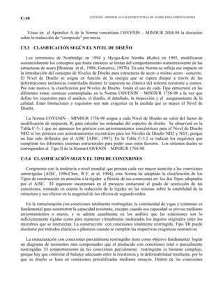 COVENIN –MINDUR 1618-98 ESTRUCTURAS DE ACERO PARA EDIFICACIONESC-10
Véase en el Apéndice A de la Norma venezolana COVENIN – MINDUR 2004-98 la discusión
sobre la traducción de “composite” por mixta.
C3.3 CLASIFICACIÓN SEGÚN EL NIVEL DE DISEÑO
Los terremotos de Northridge en 1994 y Hyogo-Ken Nambu (Kobe) en 1995, modificaron
sustancialmente los conceptos que hasta entonces se tenían del comportamiento sismorresistente de las
estructuras de acero [Bruneau et al., 1988; Gutierrez, 1997b). En esta Norma se refleja ese impacto en
la introducción del concepto de Niveles de Diseño para estructuras de acero o mixtas acero –concreto.
El Nivel de Diseño se asigna en función de la energía que se espera disipar a través de las
deformaciones inelásticas controladas durante la respuesta no elástica del sistema resistente a sismos.
Por este motivo, la clasificación por Niveles de Diseño limita el uso de cada Tipo estructural en las
diferentes zonas sísmicas contempladas en la Norma COVENIN – MINDUR 1756-98 a la vez que
define los requisitos para el análisis, el diseño, el detallado, la inspección y el aseguramiento de la
calidad. Estas limitaciones y requisitos son más exigentes en la medida que es mayor el Nivel de
Diseño.
La Norma COVENIN – MINDUR 1756-98 asigna a cada Nivel de Diseño un valor del factor de
modificación de respuesta, R, para calcular las ordenadas del espectro de diseño. Se observará en la
Tabla C-3-.1 que no aparecen los pórticos con arriostramientos concéntricos para el Nivel de Diseño
ND2 ni los pórticos con arriostramientos excéntricos para los Niveles de Diseño ND2 y ND1, porque
no han sido definidos por el AISC [AISC, 1997]. En la Tabla C-3.2 se indican los requisitos que
cumplirán los diferentes sistemas estructurales para poder usar estos factores. Los sistemas duales se
corresponden al Tipo II de la Norma COVENIN – MINDUR 1756-98.
C-3.4 CLASIFICACIÓN SEGUN EL TIPO DE CONEXIONES
Congruente con la tendencia a nivel mundial que prestan cada vez mayor atención a las conexiones
semirrígidas [AISC, 1996;Chen, W.F. et al, 1994], esta Norma ha adoptado la clasificación de los
Tipos de construcción en atención a la rigidez a flexión de sus conexiones en los dos Tipos adoptados
por el AISC. El ingeniero incorporará en el proyecto estructural el grado de restricción de las
conexiones, tomando en cuenta la reducción de la rigidez en las mismas sobre la estabilidad de la
estructura y sus efectos en la magnitud de los efectos de segundo orden.
En la estructuración con conexiones totalmente restringidas, la continuidad de vigas y columnas es
fundamental para suministrar la capacidad resistente, excepto cuando esa capacidad se provee mediante
arriostramientos o muros, y se admite usualmente en los análisis que las conexiones son lo
suficientemente rígidas como para mantener virtualmente inalterados los ángulos originales entre los
miembros que se intersectan. La construcción con conexiones totalmente restringida, Tipo TR puede
diseñarse por métodos elásticos o plásticos cuando se cumplen las respectivas exigencias normativas.
La estructuración con conexiones parcialmente restringidas tiene como objetivo fundamental lograr
un diagrama de momentos más compensados que el producido con conexiones total o parcialmente
restringidas. El comportamiento de las conexiones parcialmente restringidas es bastante complejo,
porque hay que controlar el balance adecuado entre la resistencia y la deformabilidad resultante, por lo
que su diseño se basa en conexiones precalificadas mediante ensayos. Dentro de las conexiones
 