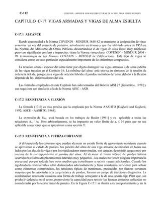 C-112 COVENIN – MINDUR 1618-98 ESTRUCTURAS DE ACERO PARA EDIFICACIONES
CAPÍTULO C-17 VIGAS ARMADAS Y VIGAS DE ALMA ESBELTA
C-17.1 ALCANCE
Dando continuidad a la Norma COVENIN - MINDUR 1618-82 se mantiene la designación de vigas
armadas en vez del correcto de palastro, actualmente en desuso y que fue utilizado antes de 1955 en
las Normas del Ministerio de Obras Públicas, descartándose el de vigas de alma llena, muy empleado
pero con significado confuso e impreciso; véase la Norma venezolana COVENIN – MINDUR 2004 -
98 Terminología de las Normas COVENIN – MINDUR de Edificaciones. Este tipo de vigas se
considera como un caso particular especialmente importante de los miembros compuestos.
La relación altura / espesor del alma tiene por objeto distinguir las vigas armadas o de alma esbelta
de las vigas tratadas en el Capítulo 16. La esbeltez del alma está escrita en términos de la tensión de
cedencia del ala, porque para vigas de sección híbrida el pandeo inelástico del alma debido a la flexión
depende de las deformaciones del ala.
Las formulas empleadas en este Capítulo han sido tomadas del Boletín AISI 27 [Galambos, 1978] y
sus requisitos son similares a la de la Norma AISC - ASD.
C-17.2 RESISTENCIA A FLEXIÓN
La fórmula (17-6) es más precisa que la empleada por la Norma AASHTO [Gaylord and Gaylord,
1992; ASCE - AASHTO, 1968].
La expresión de RPG está basada en los trabajos de Basler [1961] y es aplicable a todas las
relaciones Aw / Af. Pero arbitrariamente, se ha impuesto un valor límite de ar ≤ 10 para que no sea
aplicable a secciones que se aproximan a una sección T.
C-17.3 RESISTENCIA A FUERZA CORTANTE
A diferencia de las columnas que pueden alcanzar un estado límite de agotamiento resistente cuando
se aproximan al estado de pandeo, los paneles del alma de una viga armada, delimitados en todos sus
lados por las alas de la viga o por los rigidizadores transversales, son capaces de resistir cargas muy por
encima de la correspondiente al pandeo del alma. Al alcanzar el límite teórico de pandeo habrán
ocurrido en el alma desplazamientos laterales muy pequeños , los cuales no tienen ninguna importancia
estructural porque todavía hay otros medios que contribuyen a resistir cargas adicionales. Cuando los
rigidizadores transversales están distanciados adecuadamente y tiene resistencia suficiente para actuar
como elementos comprimidos, las tensiones típicas de membrana, producidas por fuerzas cortantes
mayores que las asociadas a la carga teórica de pandeo, forman un campo de tracciones diagonales. La
combinación resultante ocasiona una forma de trabajo semejante a la de una celosía tipo Pratt que, sin
producir cedencia en el acero, proporciona la capacidad para resistir las fuerzas cortantes aplicadas no
consideradas por la teoría lineal de pandeo. En la Figura C-17.1 se ilustra este comportamiento y en la
 