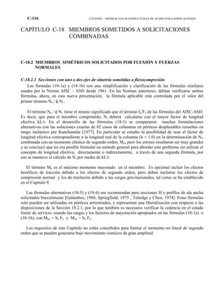 C-116 COVENIN – MINDUR 1618-98 ESTRUCTURAS DE ACERO PARA EDIFICACIONES
CAPÍTULO C-18 MIEMBROS SOMETIDOS A SOLICITACIONES
COMBINADAS
C-18.2 MIEMBROS SIMÉTRICOS SOLICITADOS POR FLEXIÓN Y FUERZAS
NORMALES
C-18.2.1 Secciones con uno o dos ejes de simetría sometidas a flexocompresión
Las fórmulas (18-1a) y (18-1b) son una simplificación y clarificación de las fórmulas similares
usadas por la Norma AISC - ASD desde 1961. En las Normas anteriores, debían verificarse ambas
fórmulas, ahora, en esta nueva presentación, la fórmula aplicable está controlada por el valor del
primer término Nu / φ Nt .
El término Nu / φ Nt tiene el mismo significado que el término fa/Fa de las fórmulas del AISC-ASD.
Es decir, que para el miembro comprimido, Nt deberá calcularse con el mayor factor de longitud
efectiva kL/r. En el desarrollo de las fórmulas (18-1) se compararon muchas formulaciones
alternativas con las soluciones exactas de 82 casos de columnas en pórticos desplazables resueltas en
rango inelástico por Kanchanalai [1977]. En particular se estudio la posibilidad de usar el factor de
longitud efectiva correspondiente a la longitud real de la columna (k = 1.0) en la determinación de Nt,
combinada con un momento elástico de segundo orden, Mu, pero los errores resultaron ser muy grandes
y se concluyó que no era posible formular un método general para abordar este problema sin utilizar el
concepto de longitud efectiva, directamente o indirectamente, a través de una segunda fórmula, por
eso se mantuvo el cálculo de Nt por medio de kL/r.
El término Mu es el máximo momento mayorado en el miembro. Es opcional incluir los efectos
benéficos de tracción debido a los efectos de segundo orden, pero deben incluirse los efectos de
compresión normal y los de traslación debido a las cargas gravitacionales, tal como se ha establecido
en el Capítulo 9.
Las fórmulas alternativas (18-5) y (18-6) ese recomiendan para secciones H y perfiles de ala ancha
solicitados biaxialmente [Galambos, 1988; Springfield, 1975 ; Tebedge y Chen, 1974]. Estas fórmulas
solo pueden ser utilizadas en pórticos arriostrados, y representan una liberalización con respecto a las
disposiciones de la Sección 18.2.1, por lo que también es necesario verificar la cedencia en el estado
límite de servicio, usando las cargas y los factores de mayoración apropiados en las fórmulas (18-1a) o
(18-1b), con Mux = Sx Fy y Muy = Sy Fy.
Los requisitos de este Capítulo no están concebidos para limitar el momento no lineal de segundo
orden que se pueden generarse bajo movimiento sísmicos de gran amplitud.
 