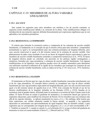 C-118 COVENIN – MINDUR 1618-98 ESTRUCTURAS DE ACERO PARA EDIFICACIONES
CAPÍTULO C-19 MIEMBROS DE ALTURA VARIABLE
LINEALMENTE
C-19.1 ALCANCE
Aún cuando los requisitos para estos miembros son similares a los de sección constante, se
requieren ciertas modificaciones debido a la variación de la altura. Tales modificaciones obligan a la
introducción de una notación especial, definida frecuentemente por expresiones algebraicas que no son
aplicables a los miembros prismáticos.
C-19.4 RESISTENCIA A COMPRESIÓN
El criterio para formular la resistencia teórica a compresión de las columnas de sección variable
linealmente, se fundamenta en el concepto de que la tensión crítica para tales miembros comprimidos
normalmente es igual a la correspondiente para una columna prismática de longitud diferente, pero
cuya sección transversal es igual a la del extremo menor de la columna de sección variable. Este
planteamiento ha dado como resultado el uso de un factor de longitud efectiva equivalente kγ para los
miembros de sección variable linealmente sometidos a compresión normal [Lee et al., 1972]. El factor
de longitud efectiva puede ser calculado con precisión en los pórticos rígidos rectangulares y
simétricos, formados por vigas prismáticas y columnas de sección variable linealmente. Con algunas
modificaciones en las hipótesis, estos pórticos pueden servir de modelo matemático para determinar
con suficiente exactitud la influencia de la rigidez de los miembros que restringen los extremos de una
columna de sección variable linealmente, como se indica en la Fig. C-19.1 [Lee et al., 1972; Gutiérrez,
1988].
C-19.5 RESISTENCIA A FLEXIÓN
El tratamiento en flexión para las vigas de altura variable linealmente concuerda estrechamente con
el de las vigas prismáticas. El concepto básico consiste en reemplazar una viga de altura variable
linealmente por una viga prismática equivalente de longitud diferente, pero con una sección transversal
igual a la del extremo menor de aquella [Lee et al., 1972]. Este concepto ha llevado al uso de los
factores modificadores de la longitud, incluidos en las fórmulas (19-8) y (19-9), basadas en la
resistencia total al pandeo lateral, utilizando tanto la resistencia a la torsión de Saint Venant como la de
alabeo. El factor B toma en cuenta el gradiente de momentos y la restricción lateral que ejercen los
segmentos adyacentes, para modificar las tensiones de flexión. En los miembros que son continuos más
allá de los soportes laterales, se aplican usualmente los casos a, b y c. Sin embargo, debe notarse que
éstas expresiones son válidas solamente cuando la fuerza normal es pequeña y los segmentos
adyacentes no arriostrados son aproximadamente de igual longitud. Para un miembro aislado, o para
segmentos que no corresponden con ninguna de las categorías a, b, c y d, el valor recomendado es B =
1. También se tomará B =1 cuando se calcula Fbγ en la fórmula (18-1), ya que el efecto del gradiente de
momentos se tiene en cuenta mediante el factor Cm [ Morrell and Lee, 1974].
 