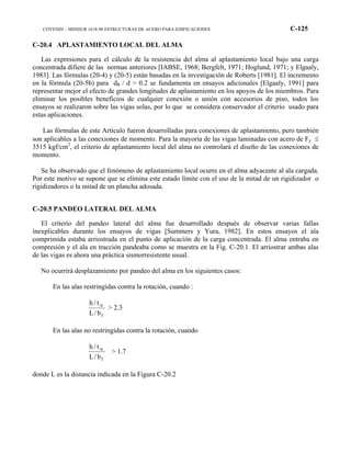 COVENIN – MINDUR 1618-98 ESTRUCTURAS DE ACERO PARA EDIFICACIONES C-125
C-20.4 APLASTAMIENTO LOCAL DEL ALMA
Las expresiones para el cálculo de la resistencia del alma al aplastamiento local bajo una carga
concentrada difiere de las normas anteriores [IABSE, 1968; Bergfelt, 1971; Hoglund, 1971; y Elgaaly,
1983]. Las fórmulas (20-4) y (20-5) están basadas en la investigación de Roberts [1981]. El incremento
en la fórmula (20-5b) para dR / d > 0.2 se fundamenta en ensayos adicionales [Elgaaly, 1991] para
representar mejor el efecto de grandes longitudes de aplastamiento en los apoyos de los miembros. Para
eliminar los posibles beneficios de cualquier conexión o unión con accesorios de piso, todos los
ensayos se realizaron sobre las vigas solas, por lo que se considera conservador el criterio usado para
estas aplicaciones.
Las fórmulas de este Artículo fueron desarrolladas para conexiones de aplastamiento, pero también
son aplicables a las conexiones de momento. Para la mayoría de las vigas laminadas con acero de Fy ≤
3515 kgf/cm2
, el criterio de aplastamiento local del alma no controlará el diseño de las conexiones de
momento.
Se ha observado que el fenómeno de aplastamiento local ocurre en el alma adyacente al ala cargada.
Por este motivo se supone que se elimina este estado límite con el uso de la mitad de un rigidizador o
rigidizadores o la mitad de un plancha adosada.
C-20.5 PANDEO LATERAL DEL ALMA
El criterio del pandeo lateral del alma fue desarrollado después de observar varias fallas
inexplicables durante los ensayos de vigas [Summers y Yura, 1982]. En estos ensayos el ala
comprimida estaba arriostrada en el punto de aplicación de la carga concentrada. El alma entraba en
compresión y el ala en tracción pandeaba como se muestra en la Fig. C-20.1. El arriostrar ambas alas
de las vigas es ahora una práctica sismorresistente usual.
No ocurrirá desplazamiento por pandeo del alma en los siguientes casos:
En las alas restringidas contra la rotación, cuando :
f
w
b/L
t/h
> 2.3
En las alas no restringidas contra la rotación, cuando
f
w
b/L
t/h
> 1.7
donde L es la distancia indicada en la Figura C-20.2
 