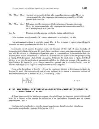 COVENIN – MINDUR 1618-98 ESTRUCTURAS DE ACERO PARA EDIFICACIONES C-127
Mu1 = Mu1L + Mu1G = Suma de los momentos debido a las cargas laterales mayoradas Mu1L y los
momentos debidos a las cargas gravitacionales mayoradas Mu1G del lado
derecho de la conexión
Mu2 = Mu2L - Mu2G = Diferencia entre los momentos debidos a las cargas laterales mayoradas
Mu2L y los momentos debidos a las cargas gravitacionales mayoradas Mu2G
en el lado izquierdo de la conexión
dm1, dm2 = Distancia entre las alas que resisten las fuerzas en la conexión
En las versiones precedentes el AISC, conservadoramente ha utilizado dm = 0.95 d.
No será necesario reforzar la conexión cuando ΣFu ≤ φ Rv , o cuando el espesor requerido por la
demanda sea menor que el espesor del alma de la columna.
Consistente con el análisis de primer orden, las fórmulas (20-9) y (20-10) están limitadas al
comportamiento elástico de la zona del panel. Estas conexiones poseen una gran capacidad de reserva
más allá del inicio de la cedencia general por corte, pero la correspondiente deformación inelástica de
la junta puede afectar adversamente la resistencia y la estabilidad del pórtico o del entrepiso [ Fielding
y Huang, 1971; Fielding y Chen, 1973]. La cedencia de la zona del panel afecta la rigidez de todo el
pórtico, y por esto, la resistencia de agotamiento debida a los efectos de segundo orden pueden ser
significativos. La interación corte –fuerzas normales expresada por la fórmula (20-10), como se
muestra en la Fig C-20-4, asegura el comportamiento elástico del panel.
Como se ha discutido en la Sección 11.3.3, en las conexiones dúctiles la deformación inelástica de
la zona del panel y la resistencia adicional al corte inelástico se reconocen e introducen mediante el
factor representado por la fórmula (C-20.2). Véase la Fig. C-20.5






wcb
2
cfcf
tdd
tb3
+1 (C-20.2)
C- 20.9 REQUISITOS ADICIONALES PARA LOS RIGIDIZADORES REQUERIDOS POR
FUERZAS CONCENTRADAS
A fin de hacer consistente las disposiciones de este Artículo con los requisitos sismorresistentes del
resto de la Norma, se han omitido las referencias a los rigidizadores diagonales por las razones
expuestas en C- 11.4.5.
En el caso de los rigidizadores entre las alas de las columnas, llamados también planchas de
continuidad, controlan los requisitos de la Sección 11.2.5.
 