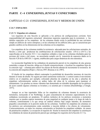 C-130 COVENIN – MINDUR 1618-98 ESTRUCTURAS DE ACERO PARA EDIFICACIONES
PARTE C- 4 CONEXIONES, JUNTAS Y CONECTORES
CAPÍTULO C-21 CONEXIONES, JUNTAS Y MEDIOS DE UNIÓN
C-21.7 EMPALMES
C-21.7.1 Empalmes de columnas
Los requisitos de esta Sección se aplicarán a los pórticos de configuraciones corriente. Será
responsabilidad del ingeniero estructural determinar requisitos especiales para la resistencia y los
detalles especiales en los empalmes de las columnas donde exista la posibilidad de una curvatura
simple en edificios de varios entrepisos y en las columnas de los edificios altos, que se caracterizan por
grandes cambios en las dimensiones de las columnas en los empalmes.
Los empalmes de las columnas tendrán la resistencia adecuada para las solicitaciones normales, de
flexión y corte que produzcan las combinaciones de solicitaciones usuales (10-1) a (10-7) y las
especificadas en la Sección 10.3.1. Los empalmes soldados a tope en las columnas diseñados para las
acciones del viento o del sismo, no necesitarán cumplir con la transición de espesores dados en la
Sección 9.20 de la AWS D1.1 vigente, establecidos para cargas dinámicas de otra naturaleza.
La reconocida fragilidad de las soldaduras de penetración parcial en los empalmes de alas gruesas
sometidas a cargas de tracción, obliga en el diseño sismorrresistente a localizar los empalmes lejos de
la conexión viga - columna para reducir los efectos de flexión además de incrementar la resistencia de
la conexión del empalme [Popov y Steven,1997; Bruneau et al.,1987].
El diseño de los empalmes deberá contemplar la posibilidad de desarrollar tensiones de tracción
durante el sismo de diseño. Se sugiere por tanto suministrar restricción o control contra el movimiento
relativo en el empalme, por ejemplo, colocando planchas de empalme en las alas y planchas de
empalmes suficientemente anchas en ambos lados del alma de la columna para mantener el
alineamiento. Las pruebas en mesas vibrantes han demostrado un tolerable desempeño de los pórticos
de acero cuando algunas columnas se levantan y se asientan por sí mismas [Hucklebridge y Clough,
1977].
Aunque no se han reportados fallas en los empalmes de columnas durante la ocurrencia de
terremotos, incluyendo el de Northridge, la gran concentración de tensiones especialmente en las
soldaduras recomienda ser prudentes. El análisis inelástico de los pórticos resistentes a momentos
muestra que se pueden esperar momentos de gran magnitud en cualquier punto a lo largo de toda la
columna, contrariamente a lo que arroja un análisis elástico bajo cargas laterales, de momentos
pequeños concentrados en la porción media de las columnas. También los empalmes de columnas en
los pórticos con arriostramientos están sometidos a tracción debido a los efectos de volcamiento.
Consecuentemente, en todos los sistemas estructurales se biselarán los empalmes soldados de ranura
de penetración completa. La excepción al requisito de biselar la transición del empalme lo constituyen
las soldaduras de ranura de penetración parcial que satisfagan los requisitos de la Sección 21.7.1a.
 