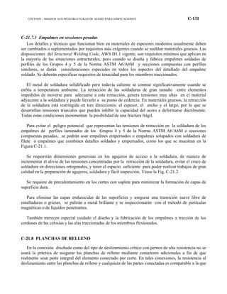 COVENIN – MINDUR 1618-98 ESTRUCTURAS DE ACERO PARA EDIFICACIONES C-131
C-21.7.3 Empalmes en secciones pesadas
Los detalles y técnicas que funcionan bien en materiales de espesores modestos usualmente deben
ser cambiados o suplementados por requisitos más exigentes cuando se sueldan materiales gruesos. Las
disposiciones del Structural Welding Code, AWS D1.1 vigente, son requisitos mínimos que aplican en
la mayoría de las situaciones estructurales; pero cuando se diseña y fabrica empalmes soldados de
perfiles de los Grupos 4 y 5 de la Norma ASTM A6/A6M y secciones compuestas con perfiles
similares, se darán consideraciones especiales en todos los aspectos del detallado del empalme
soldado. Se deberán especificar requisitos de tenacidad para los miembros traccionados.
El metal de soldadura solidificado pero todavía caliente se contrae significativamente cuando se
enfría a temperatura ambiente. La retracción de las soldaduras de gran tamaño entre elementos
impedidos de moverse para adecuarse a esta retracción, genera tensiones muy altas en el material
adyacente a la soldadura y puede llevarlo a su punto de cedencia. En materiales gruesos, la retracción
de la soldadura está restringida en tres direcciones: el espesor, el ancho y el largo, por lo que se
desarrollan tensiones triaxiales que pueden inhibir la capacidad del acero a deformarse dúctilmente.
Todas estas condiciones incrementan la posibilidad de una fractura frágil.
Para evitar el peligro potencial que representan las tensiones de retracción en la soldadura de los
empalmes de perfiles laminados de los Grupos 4 y 5 de la Norma ASTM A6/A6M o secciones
compuestas pesadas, se podrán usar empalmes empernados o empalmes solapados con soldadura de
filete o empalmes que combinen detalles soldados y empernados, como los que se muestran en la
Figura C-21.1.
Se requerirán dimensiones generosas en los agujeros de acceso a la soldadura, de manera de
incrementar el alivio de las tensiones concentradas por la retracción de la soldadura, evitar el cruce de
soldadura en direcciones ortogonales, y tener el espacio suficiente para poder realizar trabajos de gran
calidad en la preparación de agujeros, soldadura y fácil inspección. Véase la Fig. C-21.2.
Se requiere de precalentamiento en los cortes con soplete para minimizar la formación de capas de
superficie dura.
Para eliminar las capas endurecidas de las superficies y asegurar una transición suave libre de
entalladuras o grietas, se pulirán a metal brillante y se inspeccionarán con el método de partículas
magnéticas o de líquidos penetrantes.
También merecen especial cuidado el diseño y la fabricación de los empalmes a tracción de los
cordones de las celosías y las alas traccionadas de los miembros flexionados.
C-21.8 PLANCHAS DE RELLENO
En la conexión diseñada como del tipo de deslizamiento crítico con pernos de alta resistencia no se
usará la práctica de asegurar las planchas de relleno mediante conectores adicionales a fin de que
realmente sean parte integral del elemento conectado por corte. En tales conexiones, la resistencia al
deslizamiento entre las planchas de relleno y cualquiera de las partes conectadas es comparable a la que
 