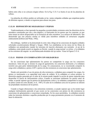 C-132 COVENIN – MINDUR 1618-98 ESTRUCTURAS DE ACERO PARA EDIFICACIONES
habría entre ellas si no colocara ningún relleno. En la Fig. C-21.3 se ilustra el uso de las planchas de
relleno.
Las planchas de relleno podrán ser utilizadas en las juntas solapadas soldadas que empalman partes
de diferente espesor, o donde se requieran para alinear una junta.
C-21.10 DISPOSICIÓN DE SOLDADURAS Y PERNOS
Tradicionalmente se han ignorado las pequeñas excentricidades existentes entre las directrices de los
miembros constituidos por uno o dos ángulos y el baricentro de los pernos que los conectan, ya que
éstas tienen un efecto despreciable en la resistencia de tales miembros. Los ensayos de laboratorio han
demostrado que una práctica similar es válida para miembros soldados en estructuras cargadas
estáticamente [Gibson and Wake, 1942].
Sin embargo, también se ha demostrado la corta vida a fatiga de las conexiones de ángulos soldados
solicitados excéntricamente [Klopel y Seeger, 1964]. Las entalladuras en las raíces de los filetes de
soldadura son perjudiciales cuando las tensiones de tracción alternantes son normales al eje de la
soldadura, como puede ocurrir en ángulos en flexión cuando la carga normal es cíclica y la soldadura
en los extremos del angular no está balanceada alrededor del eje neutro Véase la Figura C-21.4.
C-21.11 PERNOS EN COMBINACIÓN CON SOLDADURAS
En las conexiones tipo aplastamiento los pernos no compartirán la carga con los conectores
mecánicos. Antes de que se alcance la carga de agotamiento, los conectores deslizarán y la soldadura
resistirá una gran parte indeterminada de la carga. En consecuencia, no se recomienda compartir la
carga entre soldaduras y pernos A307 o pernos de alta resistencia en conexiones tipo aplastamiento.
Donde esté permitido el uso de pernos de alta resistencia y soldadura para compartir las cargas, los
pernos se tensionarán a su capacidad total antes de soldara. Si la soldadura se coloca primero, la
distorsión angular generada por el calor de la misma puede impedir la acción de ajuste requerida para
desarrollar la fuerza de deslizamiento crítico. Cuando se tensionan totalmente los pernos antes de
soldar, se puede suponer que los pernos de deslizamiento crítico y la soldadura compartirán la carga en
un plano común de corte [Kulak, et al., 1987]. El calor de la soldadura cerca de los pernos no alterará
las propiedades mecánicas de los pernos.
Cuando se hagan alteraciones a las estructuras existentes, se puede suponer que ya ha tenido lugar
cualquier deslizamiento parecido al que ocurre en las conexiones con pernos de alta resistencia en
conexiones de aplastamiento o conexiones remachadas. En los casos permitidos, la soldadura resistirá
todas las tensiones distintas a aquellas producidas por la carga permanente presente en el momento de
hacer la alteración.
 