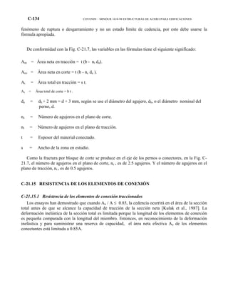 C-134 COVENIN – MINDUR 1618-98 ESTRUCTURAS DE ACERO PARA EDIFICACIONES
fenómeno de ruptura o desgarramiento y no un estado límite de cedencia, por esto debe usarse la
fórmula apropiada.
De conformidad con la Fig. C-21.7, las variables en las fórmulas tiene el siguiente significado:
Ant = Área neta en tracción = t (b - nt da).
Anv = Área neta en corte = t (b - nc da ).
At = Área total en tracción = s t.
Av = Área total de corte = b t .
da = dh + 2 mm = d + 3 mm, según se use el diámetro del agujero, dh, o el diámetro nominal del
perno, d.
nc = Número de agujeros en el plano de corte.
nt = Número de agujeros en el plano de tracción.
t = Espesor del material conectado.
s = Ancho de la zona en estudio.
Como la fractura por bloque de corte se produce en el eje de los pernos o conectores, en la Fig. C-
21.7, el número de agujeros en el plano de corte, nc , es de 2.5 agujeros. Y el número de agujeros en el
plano de tracción, nt , es de 0.5 agujeros.
C-21.15 RESISTENCIA DE LOS ELEMENTOS DE CONEXIÓN
C-21.15.1 Resistencia de los elementos de conexión traccionados
Los ensayos han demostrado que cuando An / A ≤ 0.85, la cedencia ocurrirá en el área de la sección
total antes de que se alcance la capacidad de tracción de la sección neta [Kulak et al., 1987]. La
deformación inelástica de la sección total es limitada porque la longitud de los elementos de conexión
es pequeña comparada con la longitud del miembro. Entonces, en reconocimiento de la deformación
inelástica y para suministrar una reserva de capacidad, el área neta efectiva An de los elementos
conectantes está limitada a 0.85A.
 