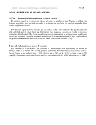 COVENIN – MINDUR 1618-98 ESTRUCTURAS DE ACERO PARA EDIFICACIONES C-135
C-21.16 RESISTENCIA AL APLASTAMIENTO
C-21.16.1 Resistencia al aplastamiento en el área de contacto
El término superficie precisamente plana, tal como se emplea en esta Norma, se utiliza para
designar superficies que han sido aserradas o acabadas con precisión por medios adecuados hasta
obtener un plano verdadero.
Esta Sección sigue la misma filosofía que las normas AISC- ASD anteriores. En general, el diseño
está controlado por el estado límite de deformación bajo cargas de servicio que resulta en tensiones
nominales del orden de 0.9 Fy. Como las deformaciones se incrementan se ha incorporado un adecuado
margen de seguridad contra la resistencia postcedente. Este comportamiento ha sido confirmado en
ensayos en conexiones con pasadores [Johnston, 1939] y balancines [Wilson, 1934].
C- 21.16.2 Aplastamiento en apoyos de concreto
Las fórmulas de la resistencia del concreto al aplastamiento son básicamente las misma del
Artículo 10.17 de la Norma ACI 318-95, excepto los factores de minoración de la resistencia teórica .
En esta Norma se usa un factor de φ = 0.60 mientras que el ACI usa φ = 0.70. La razón es que el ACI
especifica factores de mayoración de solicitaciones mayores que las del ASCE adoptadas por el AISC.
 