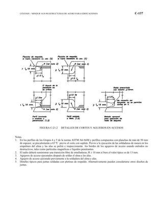 COVENIN – MINDUR 1618-98 ESTRUCTURAS DE ACERO PARA EDIFICACIONES C-137
FIGURA C-21.2 DETALLES DE CORTES Y AGUJEROS EN ACCESOS
Notas.
1. En los perfiles de los Grupos 4 y 5 de la norma ASTM A6/A6M y perfiles compuestos con planchas de más de 50 mm
de espesor, se precalentarán a 65 ºC previo al corte con soplete. Previo a la ejecución de las soldaduras de ranura en los
empalmes del alma y las alas se pulirá e inspeccionarán los bordes de los agujeros de acceso usando métodos no
destructivos, tales como partículas magnéticas o líquidos penetrantes.
2. El radio deberá suministrar una transición libre de entalladuras; R ≥ 10 mm si bien el valor típico es de 13 mm.
3. Agujeros de acceso ejecutados después de soldar el alma a las alas.
4. Agujero de acceso ejecutado previamente a la soldadura del alma y alas.
5. Detalles típicos para juntas soldadas con pletinas de respaldo. Alternativamente pueden considerarse otros diseños de
juntas.
 