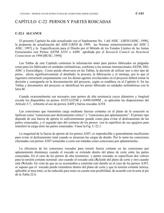 COVENIN – MINDUR 1618-98 ESTRUCTURAS DE ACERO PARA EDIFICACIONES C-141
CAPÍTULO C-22 PERNOS Y PARTES ROSCADAS
C-22.1 ALCANCE
El presente Capítulo ha sido actualizado con el Suplemento No. 1 del AISC –LRFD [AISC, 1998],
la propuesta de actualización del AISC-LRFD de 1999, las Normas sismorresistentes del AISC [
AISC, 1997] y la Especificación para el Diseño por el Método de los Estados Límites de las Juntas
Estructurales con Pernos ASTM A325 o A490 aprobada por el Research Council on Structural
Connections en 1994 [RCSC, 1994].
Las Tablas de este Capítulo contienen la información tanto para pernos fabricados en pulgadas
como para los fabricados en unidades milimétricas, conforme a las normas internacionales ASTM, ISO,
AISC y Eurocódigos.. Como puede observarse en las Tablas, la decisión de utilizar uno u otro tipo de
perno, afecta significativamente el detallado, la procura, la fabricación y el montaje, por lo que el
ingeniero estructural conjuntamente con los demás agentes involucrados en el proyecto deberá tomar la
decisión y consignarla en la documentación del proyecto, según se establece en el Capítulo 6. En las
Tablas y documentos del proyecto se identifican los perno fabricado en unidades milimétricas con la
letra M.
Cuando ocasionalmente sea necesario usar pernos de alta resistencia cuyos diámetros y longitud
exceda los disponibles en pernos A325/A325M y A490/A490M , se aplicarán las disposiciones del
Artículo 5.7, referente al uso de pernos A449 y barras roscadas A354.
Las conexiones que transmiten carga mediante fuerzas cortantes en el plano de la conexión se
tipifican como “conexiones por deslizamiento crítico” y “conexiones por aplastamiento”. El primer tipo
depende de una fuerza de apriete lo suficientemente grande como para evitar el deslizamiento de las
partes conectadas, y el segundo tipo del contacto de los pernos con la superficie de sus agujeros para
transferir la carga entre las partes conectadas. Véase la Fig. C-22.1.
La magnitud de la fuerza de apriete de los pernos A307, es impredecible y generalmente insuficiente
para evitar el deslizamiento total cuando se alcanzan las cargas de diseño. Por lo tanto las conexiones
efectuadas con pernos A307 sometidas a corte son tratadas como conexiones por aplastamiento.
La eficiencia de los conectores roscados para resistir fuerza cortante en las conexiones por
aplastamiento disminuye cuando el roscado se extiende dentro del plano de corte entre las partes
conectadas. En el caso de los pernos de alta resistencia y partes roscadas se especifican dos valores
para la tensión cortante nominal: uno cuando el roscado está eXcluído del plano de corte y otro cuando
está iNcluído. En vista de que no se acostumbra a controlar este detalle en el caso de los pernos A307,
se supone que el roscado puede extenderse dentro del plano de corte y que la tensión cortante teórica,
aplicable al área total, se ha reducido para tener en cuenta esta posibilidad, de acuerdo con la nota al pie
de la Tabla 22.6.
 