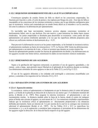C-142 COVENIN – MINDUR 1618-98 ESTRUCTURAS DE ACERO PARA EDIFICACIONES
C-22.2 REQUISITOS SISMORRESISTENTES DE LAS JUNTAS EMPERNADAS
Constituyen ejemplos de estados límites de falla no dúctil en las conexiones empernadas, las
fracturas por tracción o corte, el corte de pernos y las rupturas por bloque de corte . Este tipo de falla es
inaceptable en las conexiones de los sistemas resistentes a sismos, por lo que deberán configurarse para
que su resistencia teórica esté controlada por un estado límite dúctil en el miembro o en la conexión,
tal como la cedencia o la deformación por aplastamiento.
Es inevitable que bajo movimientos sísmicos severos algunas conexiones resistentes al
deslizamiento fallen, esto es, que deslicen. Por este motivo, y para minimizar los daños bajos sismos
moderados, las juntas empernadas se diseñarán para desarrollar su resistencia como juntas del tipo
aplastamiento con pernos totalmente apretados a la vez que las superficies deberán prepararse para
ofrecer un coeficiente mínimo al deslizamiento de µ = 0.33.
Para prevenir la deformación excesiva en las juntas empernadas, se ha limitado la resistencia teórica
al aplastamiento mediante un factor de minoración φ = 0.75. La Norma AISC limita las deformaciones
por aplastamiento a un máximo de 6 mm , si bien se reconoce que durante un evento sísmico las
fuerzas de aplastamiento pueden exceder las fuerzas de aplastamiento de diseño y las deformaciones en
los agujeros exceder este límite teórico, minimizará los daños en movimientos sísmicos moderados.
C-22.3 DIMENSIONES DE LOS AGUJEROS
Sujeto a la aprobación del ingeniero estructural, se permiten el uso de agujeros agrandados, y de
ranura, corta o larga, para permitir mayor libertad en el aplomado de los pórticos durante su montaje.
Las dimensiones nominales de estos agujeros se dan en la Tabla 22.2 y en la Fig. C-22.2.
El uso de los agujeros diferentes a los estándar está restringido a conexiones ensambladas con
pernos y sometidas a los requisitos de los Artículos 22.4 y 22.5.
C-22.4 SEPARACIÓN ENTRE LOS CENTROS DE LOS AGUJEROS
C-22.4.1 Separación mínima
La resistencia teórica al aplastamiento se fundamenta en que la distancia entre el centro del primer
perno y el borde de la plancha en dirección de la fuerza no sea menor que 1.5 el diámetro nominal del
perno, d [Kulak et al., 1987]. Para asegurar la máxima resistencia al aplastamiento y por un
razonamiento similar, la distancia medida sobre la línea de la fuerza, desde el centro de cualquier
perno al borde más cercano al agujero, no será menor de 3 d . Los numerosos resultados experimentales
indican que la resistencia crítica al aplastamiento es directamente proporcional a las distancias
definidas previamente, hasta un máximo de 3 d, por encima de la cual no se consigue una resistencia
adicional al aplastamiento [Kulak et al., 1987]. En las Tablas 22.4 y 22.5 se especifican los
incrementos s1 y s2 en la separación a considerar para compensar el incremento de las dimensiones de
los agujeros según la dirección de la línea de fuerza respecto al eje del agujero.
 