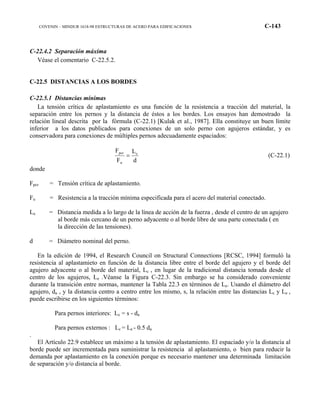 COVENIN – MINDUR 1618-98 ESTRUCTURAS DE ACERO PARA EDIFICACIONES C-143
C-22.4.2 Separación máxima
Véase el comentario C-22.5.2.
C-22.5 DISTANCIAS A LOS BORDES
C-22.5.1 Distancias mínimas
La tensión crítica de aplastamiento es una función de la resistencia a tracción del material, la
separación entre los pernos y la distancia de éstos a los bordes. Los ensayos han demostrado la
relación lineal descrita por la fórmula (C-22.1) [Kulak et al., 1987]. Ella constituye un buen límite
inferior a los datos publicados para conexiones de un solo perno con agujeros estándar, y es
conservadora para conexiones de múltiples pernos adecuadamente espaciados:
d
L
F
F e
u
pcr
= (C-22.1)
donde
Fpcr = Tensión crítica de aplastamiento.
Fu = Resistencia a la tracción mínima especificada para el acero del material conectado.
Le = Distancia medida a lo largo de la línea de acción de la fuerza , desde el centro de un agujero
al borde más cercano de un perno adyacente o al borde libre de una parte conectada ( en
la dirección de las tensiones).
d = Diámetro nominal del perno.
En la edición de 1994, el Research Council on Structural Connections [RCSC, 1994] formuló la
resistencia al aplastamieto en función de la distancia libre entre el borde del agujero y el borde del
agujero adyacente o al borde del material, Lc , en lugar de la tradicional distancia tomada desde el
centro de los agujeros, Le .Véanse la Figura C-22.3. Sin embargo se ha considerado conveniente
durante la transición entre normas, mantener la Tabla 22.3 en términos de Le. Usando el diámetro del
agujero, da , y la distancia centro a centro entre los mismo, s, la relación entre las distancias Lc y Le ,
puede escribirse en los siguientes términos:
Para pernos interiores: Lc = s - da
Para pernos externos : Lc = Le - 0.5 da
.
El Artículo 22.9 establece un máximo a la tensión de aplastamiento. El espaciado y/o la distancia al
borde puede ser incrementada para suministrar la resistencia al aplastamiento, o bien para reducir la
demanda por aplastamiento en la conexión porque es necesario mantener una determinada limitación
de separación y/o distancia al borde.
 