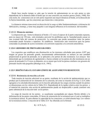 C-144 COVENIN – MINDUR 1618-98 ESTRUCTURAS DE ACERO PARA EDIFICACIONES
Desde hace mucho tiempo se sabe que la tensión de aplastamiento en un solo perno es más
dependiente de la distancia dada al borde que en una conexión con muchos pernos [Jones, 1940]. Por
esta razón, las conexiones con un solo perno requieren una mayor distancia al borde, en la dirección de
la fuerza transmitida, que las conexiones que tienen dos o más pernos.
La distancia mínima transversal en dirección de la carga se debe fundamentalmente a tolerancias de
fabricación y montaje, y tiene muy pequeño o casi ninguna influencia en la resistencia del miembro.
C-22.5.2 Distancias máximas
La disposición que limita la distancia al borde a 12 veces el espesor de la parte conectada expuesta,
pero no mayor de 150 mm, está orientada a prevenir los problemas que la humedad puede causar en
una eventual falla del sistema de protección. La corrosión que pueda acumularse entre las partes
conectadas puede forzarlas a separarse. Se establecen limitaciones más restrictivas para las partes
conectadas no pintadas de aceros resistentes a la corrosión expuestas a la corrosión atmosférica.
C-22.8 GROSORES DE PRENSADO GRANDES
Los requisitos que establecen una disminución en las tensiones calculadas para pernos A307 que
tengan un grosor de prensado grande, incrementando arbitrariamente su numero en una cantidad
proporcional al grosor de prensado, no se aplicarán a los pernos de alta resistencia. Los ensayos han
demostrado que la resistencia de agotamiento a fuerza cortante en los pernos de alta resistencia con un
grosor de prensado 8 o 9 veces su diámetro, no es menor que la de los pernos similares con grosores de
prensado mucho más pequeños [Bendigo et al., 1963].
C-22.9 DISEÑO PARA EL ESTADO LÍMITE DE AGOTAMIENTO RESISTENTE
C-22.9.1 Resistencia a la tracción y al corte
Toda tensión de tracción adicional en un perno, resultante de la acción de apalancamiento que se
produce por la distorsión de los elementos de la conexión, tal como se muestra en la Fig. C-22.4, debe
agregarse a la calculada directamente con la tracción aplicada por las cargas externas cuando los pernos
se dimensionan con los valores de la Tabla 22.6. Dependiendo de la rigidez relativa entre los pernos y
el material de conexión, esta acción de apalancamiento puede ser despreciable o puede constituir una
parte substancial de la tracción total en los pernos.
La carga de tracción de los pernos es usualmente acompañada por alguna flexión debido a la
deformación de las partes conectadas. El factor de minoración de la resistencia por el cual se multiplica
la resistencia teórica Rt para obtener la capacidad de los conectores, es relativamente baja. Los valores
de la resistencia teórica a tracción de la Tabla 22.6 fue obtenida con la fórmula
Rt = 0.75 Ab Fu (C-22.2)
 