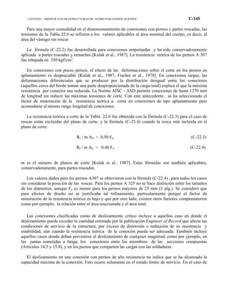 COVENIN – MINDUR 1618-98 ESTRUCTURAS DE ACERO PARA EDIFICACIONES C-145
Para una mayor comodidad en el dimensionamiento de conexiones con pernos y partes roscadas, las
tensiones de la Tabla 22.6 se refieren a los valores aplicables al área nominal del cuerpo, es decir, al
área del vástago sin roscar.
La fórmula (C-22.2) fue desarrollada para conexiones empernadas y ha sido conservadoramente
aplicada a partes roscadas y remaches [Kulak et al., 1987]. La resistencia teórica de los pernos A 307
fue rebajada en 350 kgf/cm2
.
En conexiones con pocos pernos, el efecto de las deformaciones sobre el corte en los pernos en
aplastamiento es despreciable [Kulak et al., 1987; Fischer et al., 1978]. En conexiones largas, las
deformaciones diferenciales que se producen por la distribución desigual entre los conectores
(aquellos cerca del borde toman una parte desproporcionada de la carga total) explica el que la máxima
resistencia por conector sea reducida. La Norma AISC - ASD permite conexiones de hasta 1270 mm
de longitud sin reducir las máximas tensiones de corte. Con este antecedente, se ha seleccionado el
factor de minoración de la resistencia teórica a corte en conexiones de tipo aplastamiento para
acomodarse al mismo rango longitud de conexiones.
La resistencia teórica a corte de la Tabla 22.6 fue obtenida con la fórmula (C-22.3) para el caso de
roscas están excluidas del plano de corte, y la fórmula (C-22.4) cuando la rosca está incluida en el
plano de corte:
Rt / m Ab = 0.50 Fu (C-22.3)
Rt / m Ab = 0.40 Fu (C-22.4)
m es el número de planos de corte [Kulak et al., 1987]. Estas fórmulas son también aplicables,
conservadoramente, para partes roscadas.
Los valores dados para los pernos A307 se obtuvieron con la fórmula (C-22.4) , para todos los casos
sin considerar la posición de las roscas. Para los pernos A 325 no se hace distinción entre los tamaños
de los diámetros, aunque Fu es menor para los pernos mayores de 25 mm (1 plg.). Se consideró que
para efectos de diseño no se justificaba tal refinamiento, particularmente porque el factor de
minoración de la resistencia teórica es bajo y que por otro lado, existen otros factores compensatorios
como por ejemplo, la relación entre el área traccionada y el área total.
Las conexiones clasificadas como de deslizamiento crítico incluye a aquellos caso en donde el
deslizamiento puede exceder la cantidad estimada por la publicación Engineer of Record que afecta las
condiciones de servicio de la estructura, por exceso de distorsión o reducción de su resistencia y
estabilidad, aún cuando la resistencia teórica de la conexión pueda ser adecuada. También incluye
aquellos casos donde deban prevenirse el deslizamiento de cualquier magnitud, como por ejemplo, en
las juntas sometidas a fatiga, los conectores entre los miembros de las secciones compuestas
(Artículos 14.5 y 15.8), y en los pernos que comparten las cargas con las soldaduras.
El deslizamiento en una conexión con pernos de alta resistencia no indica que se ha alcanzado la
capacidad máxima de la conexión. Esto ocurre solamente en el estado límite de servicio. En el caso de
 