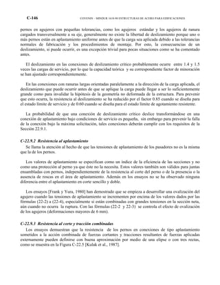 C-146 COVENIN – MINDUR 1618-98 ESTRUCTURAS DE ACERO PARA EDIFICACIONES
pernos en agujeros con pequeñas tolerancias, como los agujeros estándar y los agujeros de ranura
cargados transversalmente a su eje, generalmente no existe la libertad de deslizamiento porque uno o
más pernos están en aplastamiento uniforme antes de que la carga sea aplicada debido a las tolerancias
normales de fabricación y los procedimientos de montaje. Por esto, la consecuencias de un
deslizamiento, si puede ocurrir, es una excepción trivial para pocas situaciones como se ha comentado
antes.
El deslizamiento en las conexiones de deslizamiento critico probablemente ocurre entre 1.4 y 1.5
veces las cargas de servicio, por lo que la capacidad teórica y su correspondiente factor de minoración
se han ajustado correspondientemente.
En las conexiones con ranuras largas orientadas paralelamente a la dirección de la carga aplicada, el
deslizamiento que puede ocurrir antes de que se aplique la carga puede llegar a ser lo suficientemente
grande como para invalidar la hipótesis de la geometría no deformada de la estructura. Para prevenir
que esto ocurra, la resistencia al deslizamiento se ha reducido por el factor 0.85 cuando se diseña para
el estado límite de servicio y de 0.60 cuando se diseña para el estado límite de agotamiento resistente.
La probabilidad de que una conexión de deslizamiento crítico deslice transformándose en una
conexión de aplastamiento bajo condiciones de servicio es pequeña, sin embargo para prevenir la falla
de la conexión bajo la máxima solicitación, tales conexiones deberán cumplir con los requisitos de la
Sección 22.9.1.
C-22.9.2 Resistencia al aplastamiento
Se llama la atención al hecho de que las tensiones de aplastamiento de los pasadores no es la misma
que la de los pernos.
Los valores de aplastamiento se especifican como un índice de la eficiencia de las secciones y no
como una protección al perno ya que éste no la necesita. Estos valores también son válidos para juntas
ensambladas con pernos, independientemente de la resistencia al corte del perno o de la presencia o la
ausencia de roscas en el área de aplastamiento. Además en los ensayos no se ha observado ninguna
diferencia entre el aplastamiento en corte sencillo y doble.
Los ensayos [Frank y Yura, 1980] han demostrado que se empieza a desarrollar una ovalización del
agujero cuando las tensiones de aplastamiento se incrementen por encima de los valores dados por las
fórmulas (22-2) a (22-4), especialmente si están combinadas con grandes tensiones en la sección neta,
aún cuando no ocurra la ruptura. Con las fórmulas (22-2 y 22-3) se controla el efecto de ovalización
de los agujeros (deformaciones mayores de 6 mm).
C-22.9.3 Resistencia al corte y tracción combinadas
Los ensayos demuestran que la resistencia de los pernos en conexiones de tipo aplastamiento
sometidos a la acción combinada de fuerzas cortantes y tracciones resultantes de fuerzas aplicadas
externamente pueden definirse con buena aproximación por medio de una elipse o con tres rectas,
como se muestra en la Figura C-22.5 [Kulak et al., 1987].
 