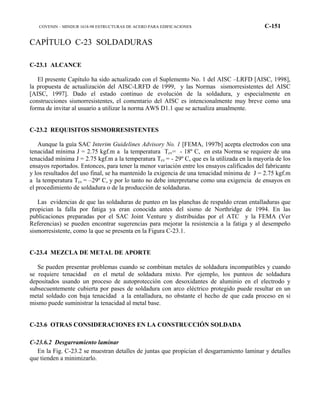 COVENIN – MINDUR 1618-98 ESTRUCTURAS DE ACERO PARA EDIFICACIONES C-151
CAPÍTULO C-23 SOLDADURAS
C-23.1 ALCANCE
El presente Capítulo ha sido actualizado con el Suplemento No. 1 del AISC –LRFD [AISC, 1998],
la propuesta de actualización del AISC-LRFD de 1999, y las Normas sismorresistentes del AISC
[AISC, 1997]. Dado el estado continuo de evolución de la soldadura, y especialmente en
construcciones sismorresistentes, el comentario del AISC es intencionalmente muy breve como una
forma de invitar al usuario a utilizar la norma AWS D1.1 que se actualiza anualmente.
C-23.2 REQUISITOS SISMORRESISTENTES
Aunque la guía SAC Interim Guidelines Advisory No. 1 [FEMA, 1997b] acepta electrodos con una
tenacidad mínima J = 2.75 kgf.m a la temperatura Tcv= - 18º C, en esta Norma se requiere de una
tenacidad mínima J = 2.75 kgf.m a la temperatura Tcv = - 29º C, que es la utilizada en la mayoría de los
ensayos reportados. Entonces, para tener la menor variación entre los ensayos calificados del fabricante
y los resultados del uso final, se ha mantenido la exigencia de una tenacidad mínima de J = 2.75 kgf.m
a la temperatura Tcv = –29º C, y por lo tanto no debe interpretarse como una exigencia de ensayos en
el procedimiento de soldadura o de la producción de soldaduras.
Las evidencias de que las soldaduras de punteo en las planchas de respaldo crean entalladuras que
propician la falla por fatiga ya eran conocida antes del sismo de Northridge de 1994. En las
publicaciones preparadas por el SAC Joint Venture y distribuidas por el ATC y la FEMA (Ver
Referencias) se pueden encontrar sugerencias para mejorar la resistencia a la fatiga y al desempeño
sismorresistente, como la que se presenta en la Figura C-23.1.
C-23.4 MEZCLA DE METAL DE APORTE
Se pueden presentar problemas cuando se combinan metales de soldadura incompatibles y cuando
se requiere tenacidad en el metal de soldadura mixto. Por ejemplo, los punteos de soldadura
depositados usando un proceso de autoprotección con desoxidantes de aluminio en el electrodo y
subsecuentemente cubierta por pases de soldadura con arco eléctrico protegido puede resultar en un
metal soldado con baja tenacidad a la entalladura, no obstante el hecho de que cada proceso en si
mismo puede suministrar la tenacidad al metal base.
C-23.6 OTRAS CONSIDERACIONES EN LA CONSTRUCCIÓN SOLDADA
C-23.6.2 Desgarramiento laminar
En la Fig. C-23.2 se muestran detalles de juntas que propician el desgarramiento laminar y detalles
que tienden a minimizarlo.
 