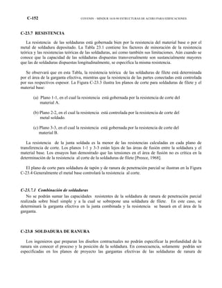 C-152 COVENIN – MINDUR 1618-98 ESTRUCTURAS DE ACERO PARA EDIFICACIONES
C-23.7 RESISTENCIA
La resistencia de las soldaduras está gobernada bien por la resistencia del material base o por el
metal de soldadura depositado. La Tabla 23.1 contiene los factores de minoración de la resistencia
teórica y las resistencias teóricas de las soldaduras, así como también sus limitaciones. Aún cuando se
conoce que la capacidad de las soldaduras dispuestas transversalmente son sustancialmente mayores
que las de soldaduras dispuestas longitudinalmente, se especifica la misma resistencia.
Se observará que en esta Tabla, la resistencia teórica de las soldaduras de filete está determinada
por el área de la garganta efectiva, mientras que la resistencia de las partes conectadas está controlada
por sus respectivos espesor. La Figura C-23.3 ilustra los planos de corte para soldaduras de filete y el
material base:
(a) Plano 1-1, en el cual la resistencia está gobernada por la resistencia de corte del
material A.
(b) Plano 2-2, en el cual la resistencia está controlada por la resistencia de corte del
metal soldado.
(c) Plano 3-3, en el cual la resistencia está gobernada por la resistencia de corte del
material B.
La resistencia de la junta soldada es la menor de las resistencias calculadas en cada plano de
transferencia de corte. Los planos 1-1 y 3-3 están lejos de las áreas de fusión entre la soldadura y el
material base. Los ensayos han demostrado que las tensiones en el área de fusión no es crítica en la
determinación de la resistencia al corte de la soldaduras de filete [Preece, 1968].
El plano de corte para soldadura de tapón y de ranura de penetración parcial se ilustran en la Figura
C-23.4 Generalmente el metal base controlará la resistencia al corte.
C-23.7.1 Combinación de soldaduras
No se podrán sumar las capacidades resistentes de la soldadura de ranura de penetración parcial
realizada sobre bisel simple y a la cual se sobrepone una soldadura de filete. En este caso, se
determinará la garganta efectiva en la junta combinada y la resistencia se basará en el área de la
garganta.
C-23.8 SOLDADURA DE RANURA
Los ingenieros que preparan los diseños contractuales no podrán especificar la profundidad de la
ranura sin conocer el proceso y la posición de la soldadura. En consecuencia, solamente podrán ser
especificadas en los planos de proyecto las gargantas efectivas de las soldaduras de ranura de
 