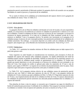COVENIN – MINDUR 1618-98 ESTRUCTURAS DE ACERO PARA EDIFICACIONES C-153
penetración parcial, permitiendo al fabricante producir la garganta efectiva de acuerdo con sus propias
facilidades en cuanto al proceso y la posición de las soldaduras.
No se usará el refuerzo de la soldadura en la determinación del espesor efectivo de la garganta de
una soldadura de ranura. Véase la Tabla 23.2.
C-23.9 SOLDADURAS DE FILETE
C-23.9.1 Área efectiva
La garganta efectiva de un filete de soldadura está basado en la raíz de la junta y la cara esquemática
soldada, en consecuencia esta definición no autoriza la soldadura de penetración o refuerzo en la cara
de la soldadura. Cuando la soldadura de filete se hace por el proceso de arco sumergido, se reconoce la
existencia de alguna penetración. Si el lado de la soldadura del filete resultante excede de 9 mm,
entonces se añadirán 3 mm a la garganta efectiva. Se permite este incremento en la garganta de la
soldadura porque el proceso de arco sumergido produce una penetración profunda de las soldaduras de
calidad consistente. Sin embargo, es necesario depositar un cordón corto de soldadura de filete para
asegurar para asegurar que se ha obtenido este incremento de penetración. Véase la Fig. C-23.5.
C-23.9.2 Limitaciones
La Tabla 23.5 suministra los tamaños mínimos de filete de soldadura para un dado espesor de la
parte más gruesa a unir.
Estos requisitos no están basados en consideraciones de resistencia, pero incorpora el efecto de
templado del espesor del material sobre soldaduras pequeñas. Un rápido enfriamiento del metal de
soldadura puede resultar en pérdida de ductilidad. Además la restricción de los materiales gruesos a la
retracción del metal de soldadura puede resultar en agrietamiento de la soldadura. El cordón más
grande que puede depositarse en una sola pasada en el proceso de soldadura de arco protegido es un
filete de 8 mm. Este tamaño de cordón se aplicará para todos los materiales de 19 mm y más de
espesor, pero según el AWS D1.1 se requiere de un mínimo de precalentamiento entre los pases. Estos
requisitos rigen tanto para el ingeniero proyectista como para el soldador en taller.
La Tabla 23.4 da la garganta mínima efectiva de una soldadura ranura de penetración parcial.
Obsérvese que esta Tabla es válida para espesores de más de 150 mm y una garganta mínima de
soldadura de 16 mm, mientras que para soldaduras de filete la Tabla 23.5 llega hasta espesores de más
de 19 mm y una longitud mínima del lado de la soldadura de filete de 8 mm. El espesor adicional para
las soldaduras de penetración parcial suministra una adecuada proporcionalidad entre la soldadura y el
espesor del material.
Para planchas de 6mm o más de espesor, es necesario que el inspector sea capaz de identificar el
borde de la plancha para posicionar el calibrador de la soldadura. Para asegurar la correcta medición de
la soldadura se restarán 2 mm al espesor de la plancha, tal como se muestra en la Fig. C-23.6.
 