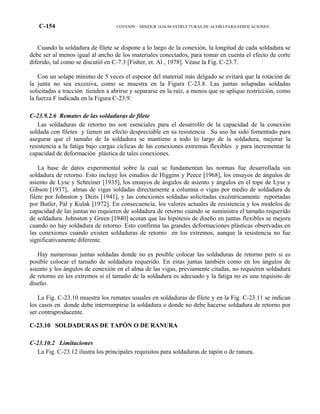 C-154 COVENIN – MINDUR 1618-98 ESTRUCTURAS DE ACERO PARA EDIFICACIONES
Cuando la soldadura de filete se dispone a lo largo de la conexión, la longitud de cada soldadura se
debe ser al menos igual al ancho de los materiales conectados, para tomar en cuenta el efecto de corte
diferido, tal como se discutió en C-7.3 [Fisher, et. Al , 1978]. Véase la Fig. C-23.7.
Con un solape mínimo de 5 veces el espesor del material más delgado se evitará que la rotación de
la junta no sea excesiva, como se muestra en la Figura C-23.8. Las juntas solapadas soldadas
solicitadas a tracción tienden a abrirse y separarse en la raíz, a menos que se aplique restricción, como
la fuerza F indicada en la Figura C-23.9.
C-23.9.2.6 Remates de las soldaduras de filete
Las soldaduras de retorno no son esenciales para el desarrollo de la capacidad de la conexión
soldada con filetes y tienen un efecto despreciable en su resistencia . Su uso ha sido fomentado para
asegurar que el tamaño de la soldadura se mantiene a todo lo largo de la soldadura, mejorar la
resistencia a la fatiga bajo cargas cíclicas de las conexiones extremas flexibles y para incrementar la
capacidad de deformación plástica de tales conexiones.
La base de datos experimental sobre la cual se fundamentan las normas fue desarrollada sin
soldadura de retorno. Esto incluye los estudios de Higgins y Peece [1968], los ensayos de ángulos de
asiento de Lyse y Schreiner [1935], los ensayos de ángulos de asiento y ángulos en el tope de Lyse y
Gibson [1937], almas de vigas soldadas directamente a columna o vigas por medio de soldadura de
filete por Johnston y Deits [1941], y las conexiones soldadas solicitadas excéntricamente reportadas
por Butler, Pal y Kulak [1972]. En consecuencia, los valores actuales de resistencia y los modelos de
capacidad de las juntas no requieren de soldadura de retorno cuando se suministra el tamaño requerido
de soldadura. Johnston y Green [1940] acotan que las hipótesis de diseño en juntas flexibles se mejora
cuando no hay soldadura de retorno. Esto confirma las grandes deformaciones plásticas observadas en
las conexiones cuando existen soldaduras de retorno en los extremos, aunque la resistencia no fue
significativamente diferente.
Hay numerosas juntas soldadas donde no es posible colocar las soldaduras de retorno pero si es
posible colocar el tamaño de soldadura requerido. En estas juntas también como en los ángulos de
asiento y los ángulos de conexión en el alma de las vigas, previamente citadas, no requieren soldadura
de retorno en los extremos si el tamaño de la soldadura es adecuado y la fatiga no es una requisito de
diseño.
La Fig. C-23.10 muestra los remates usuales en soldaduras de filete y en la Fig. C-23.11 se indican
los casos en donde debe interrumpirse la soldadura o donde no debe hacerse soldadura de retorno por
ser contraproducente.
C-23.10 SOLDADURAS DE TAPÓN O DE RANURA
C-23.10.2 Limitaciones
La Fig. C-23.12 ilustra los principales requisitos para soldaduras de tapón o de ranura.
 